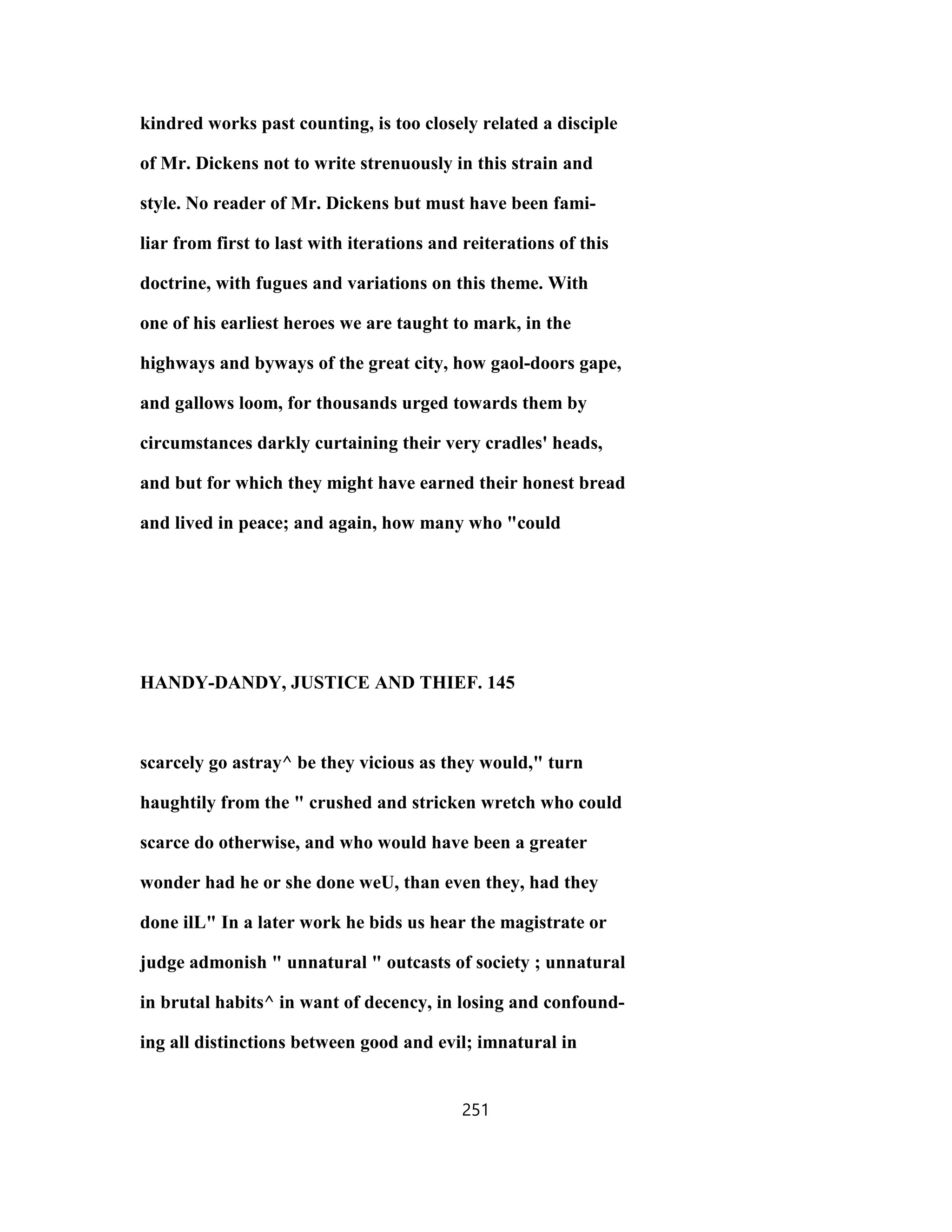 kindred works past counting, is too closely related a disciple
of Mr. Dickens not to write strenuously in this strain and
style. No reader of Mr. Dickens but must have been fami-
liar from first to last with iterations and reiterations of this
doctrine, with fugues and variations on this theme. With
one of his earliest heroes we are taught to mark, in the
highways and byways of the great city, how gaol-doors gape,
and gallows loom, for thousands urged towards them by
circumstances darkly curtaining their very cradles' heads,
and but for which they might have earned their honest bread
and lived in peace; and again, how many who "could
HANDY-DANDY, JUSTICE AND THIEF. 145
scarcely go astray^ be they vicious as they would," turn
haughtily from the " crushed and stricken wretch who could
scarce do otherwise, and who would have been a greater
wonder had he or she done weU, than even they, had they
done ilL" In a later work he bids us hear the magistrate or
judge admonish " unnatural " outcasts of society ; unnatural
in brutal habits^ in want of decency, in losing and confound-
ing all distinctions between good and evil; imnatural in
251
 
