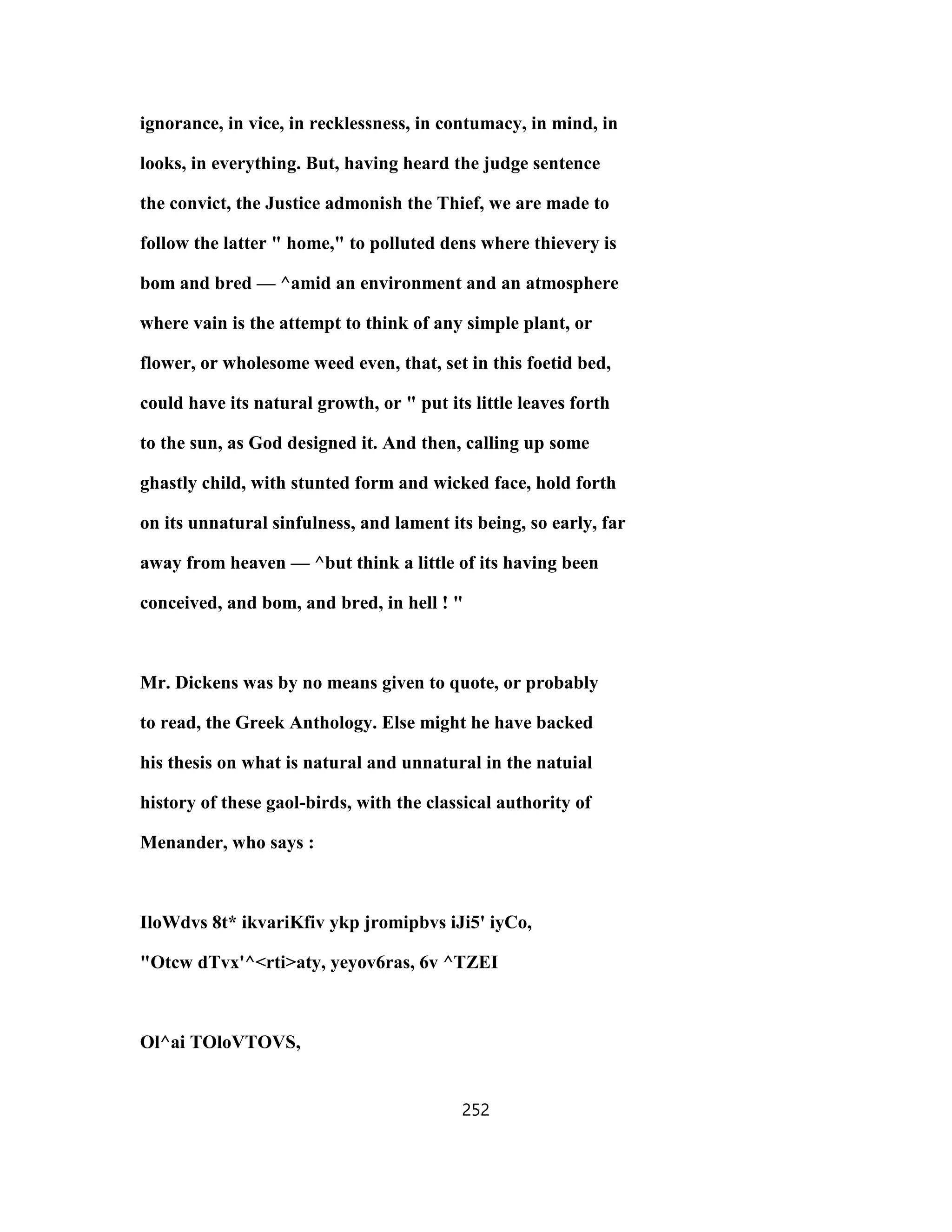 ignorance, in vice, in recklessness, in contumacy, in mind, in
looks, in everything. But, having heard the judge sentence
the convict, the Justice admonish the Thief, we are made to
follow the latter " home," to polluted dens where thievery is
bom and bred — ^amid an environment and an atmosphere
where vain is the attempt to think of any simple plant, or
flower, or wholesome weed even, that, set in this foetid bed,
could have its natural growth, or " put its little leaves forth
to the sun, as God designed it. And then, calling up some
ghastly child, with stunted form and wicked face, hold forth
on its unnatural sinfulness, and lament its being, so early, far
away from heaven — ^but think a little of its having been
conceived, and bom, and bred, in hell ! "
Mr. Dickens was by no means given to quote, or probably
to read, the Greek Anthology. Else might he have backed
his thesis on what is natural and unnatural in the natuial
history of these gaol-birds, with the classical authority of
Menander, who says :
IloWdvs 8t* ikvariKfiv ykp jromipbvs iJi5' iyCo,
"Otcw dTvx'^<rti>aty, yeyov6ras, 6v ^TZEI
Ol^ai TOloVTOVS,
252
 