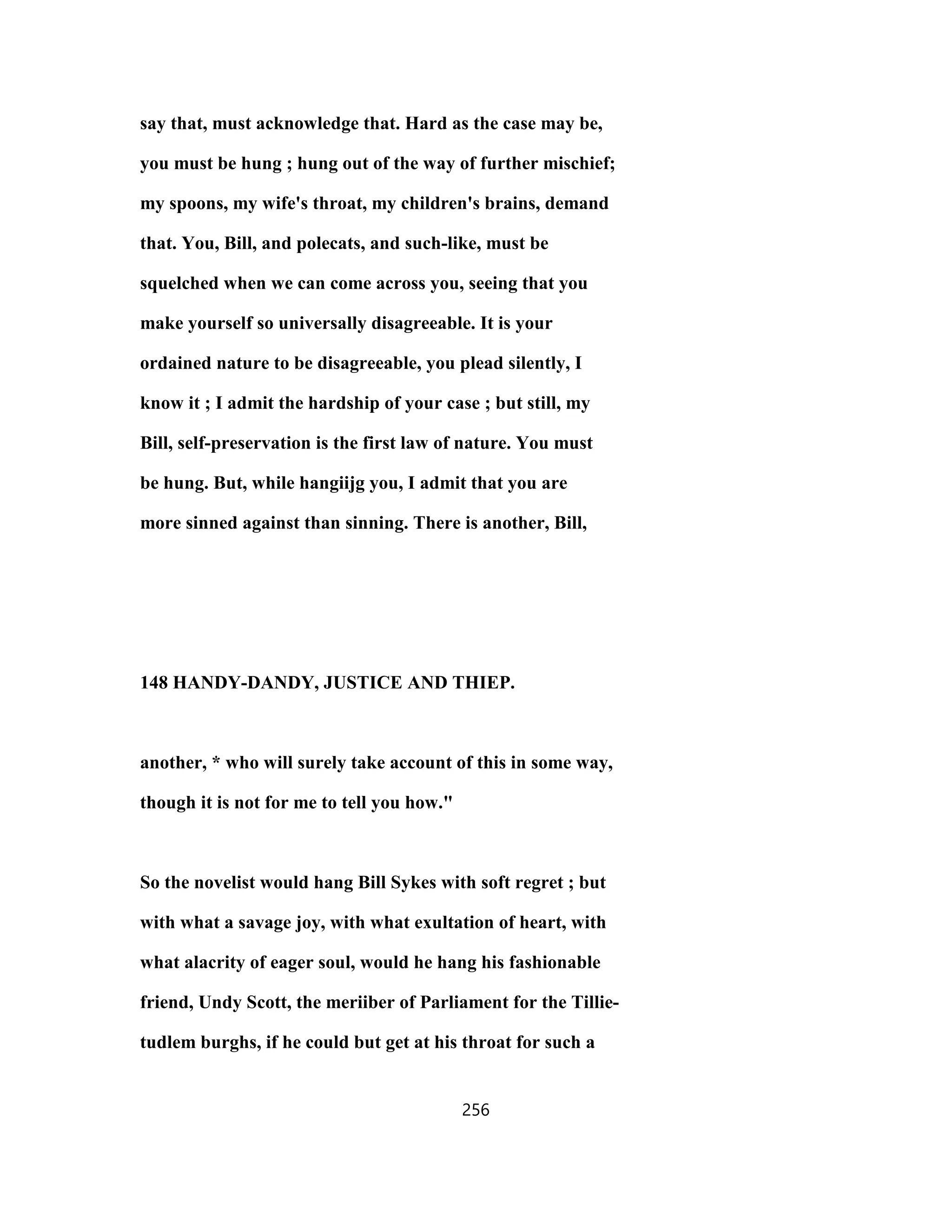 say that, must acknowledge that. Hard as the case may be,
you must be hung ; hung out of the way of further mischief;
my spoons, my wife's throat, my children's brains, demand
that. You, Bill, and polecats, and such-like, must be
squelched when we can come across you, seeing that you
make yourself so universally disagreeable. It is your
ordained nature to be disagreeable, you plead silently, I
know it ; I admit the hardship of your case ; but still, my
Bill, self-preservation is the first law of nature. You must
be hung. But, while hangiijg you, I admit that you are
more sinned against than sinning. There is another, Bill,
148 HANDY-DANDY, JUSTICE AND THIEP.
another, * who will surely take account of this in some way,
though it is not for me to tell you how."
So the novelist would hang Bill Sykes with soft regret ; but
with what a savage joy, with what exultation of heart, with
what alacrity of eager soul, would he hang his fashionable
friend, Undy Scott, the meriiber of Parliament for the Tillie-
tudlem burghs, if he could but get at his throat for such a
256
 