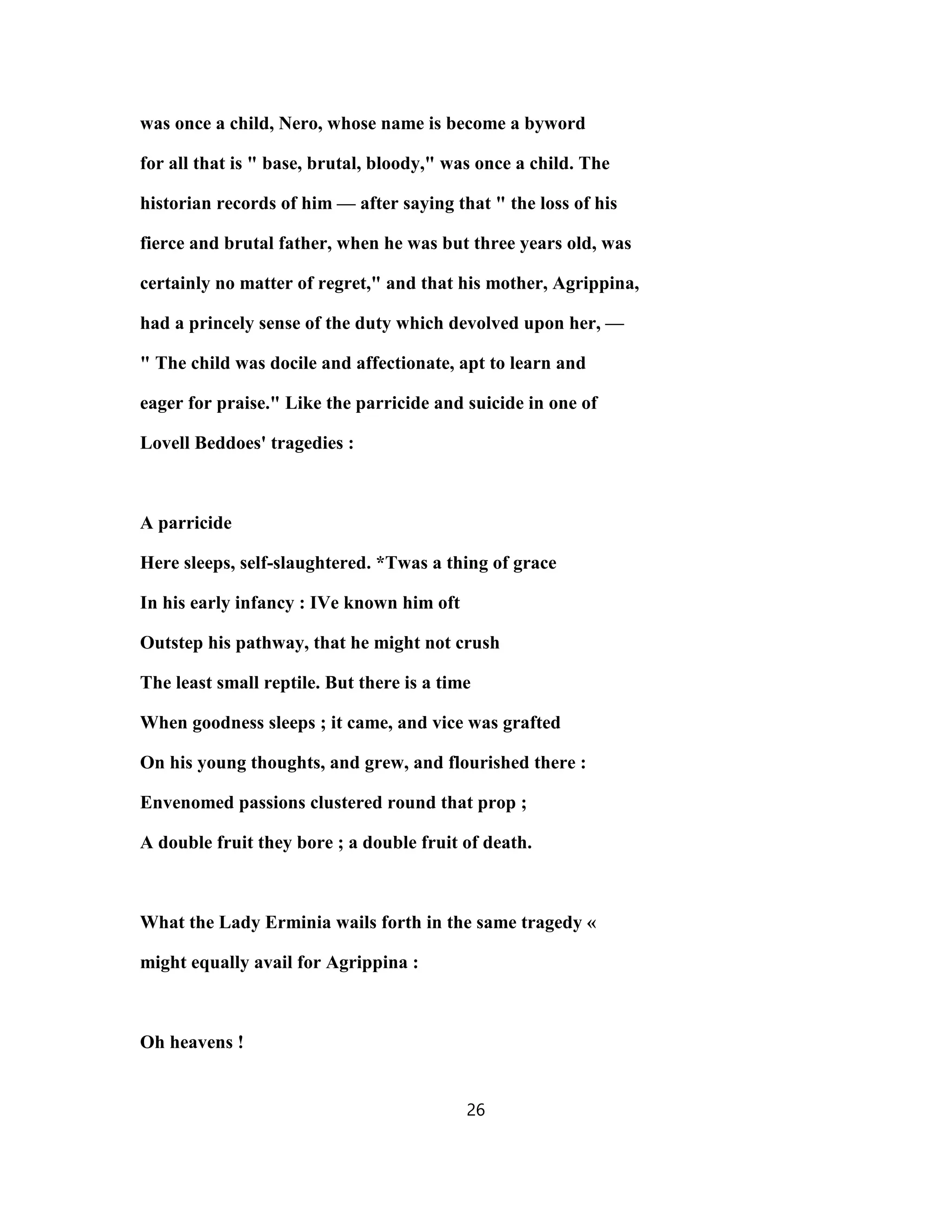was once a child, Nero, whose name is become a byword
for all that is " base, brutal, bloody," was once a child. The
historian records of him — after saying that " the loss of his
fierce and brutal father, when he was but three years old, was
certainly no matter of regret," and that his mother, Agrippina,
had a princely sense of the duty which devolved upon her, —
" The child was docile and affectionate, apt to learn and
eager for praise." Like the parricide and suicide in one of
Lovell Beddoes' tragedies :
A parricide
Here sleeps, self-slaughtered. *Twas a thing of grace
In his early infancy : IVe known him oft
Outstep his pathway, that he might not crush
The least small reptile. But there is a time
When goodness sleeps ; it came, and vice was grafted
On his young thoughts, and grew, and flourished there :
Envenomed passions clustered round that prop ;
A double fruit they bore ; a double fruit of death.
What the Lady Erminia wails forth in the same tragedy «
might equally avail for Agrippina :
Oh heavens !
26
 