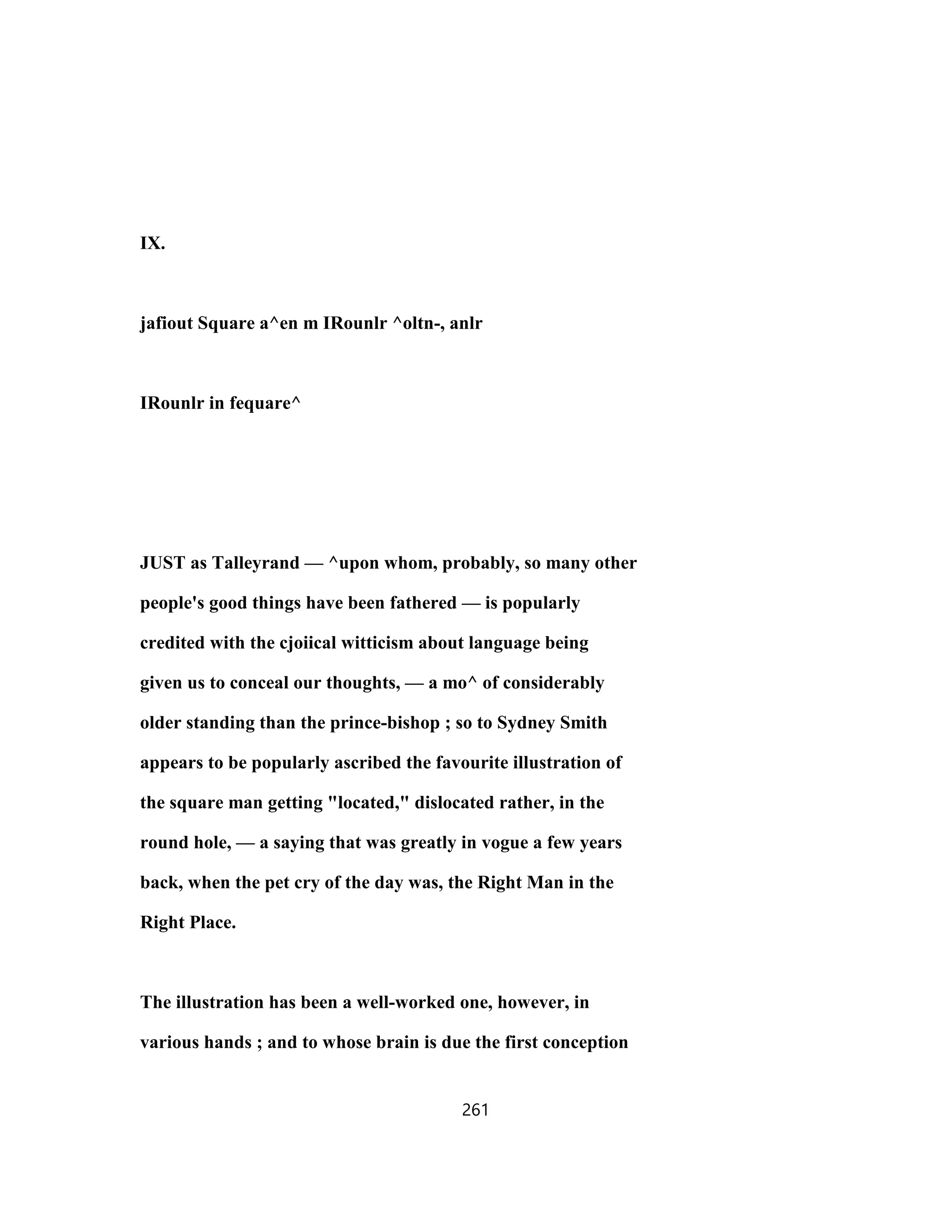 IX.
jafiout Square a^en m IRounlr ^oltn-, anlr
IRounlr in fequare^
JUST as Talleyrand — ^upon whom, probably, so many other
people's good things have been fathered — is popularly
credited with the cjoiical witticism about language being
given us to conceal our thoughts, — a mo^ of considerably
older standing than the prince-bishop ; so to Sydney Smith
appears to be popularly ascribed the favourite illustration of
the square man getting "located," dislocated rather, in the
round hole, — a saying that was greatly in vogue a few years
back, when the pet cry of the day was, the Right Man in the
Right Place.
The illustration has been a well-worked one, however, in
various hands ; and to whose brain is due the first conception
261
 