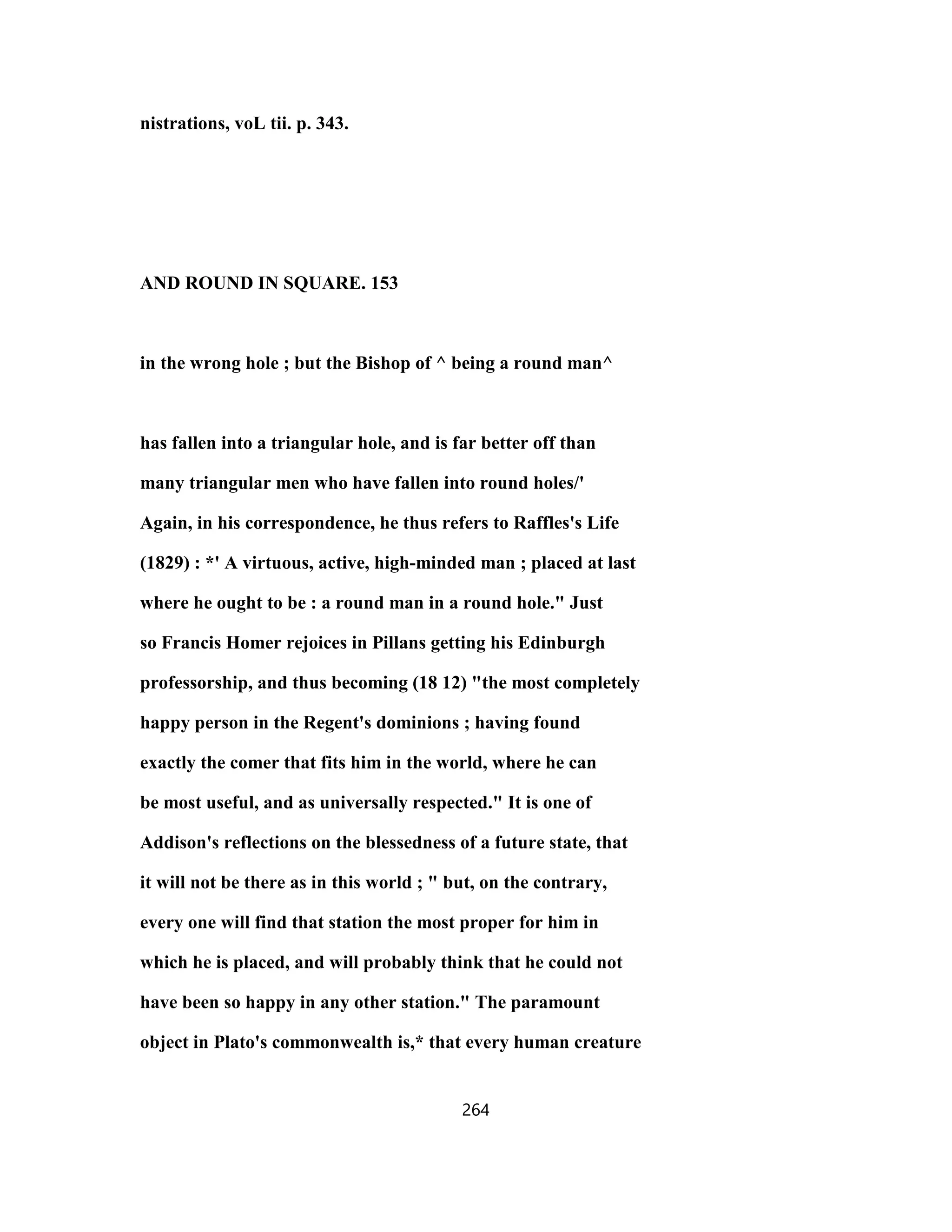 nistrations, voL tii. p. 343.
AND ROUND IN SQUARE. 153
in the wrong hole ; but the Bishop of ^ being a round man^
has fallen into a triangular hole, and is far better off than
many triangular men who have fallen into round holes/'
Again, in his correspondence, he thus refers to Raffles's Life
(1829) : *' A virtuous, active, high-minded man ; placed at last
where he ought to be : a round man in a round hole." Just
so Francis Homer rejoices in Pillans getting his Edinburgh
professorship, and thus becoming (18 12) "the most completely
happy person in the Regent's dominions ; having found
exactly the comer that fits him in the world, where he can
be most useful, and as universally respected." It is one of
Addison's reflections on the blessedness of a future state, that
it will not be there as in this world ; " but, on the contrary,
every one will find that station the most proper for him in
which he is placed, and will probably think that he could not
have been so happy in any other station." The paramount
object in Plato's commonwealth is,* that every human creature
264
 