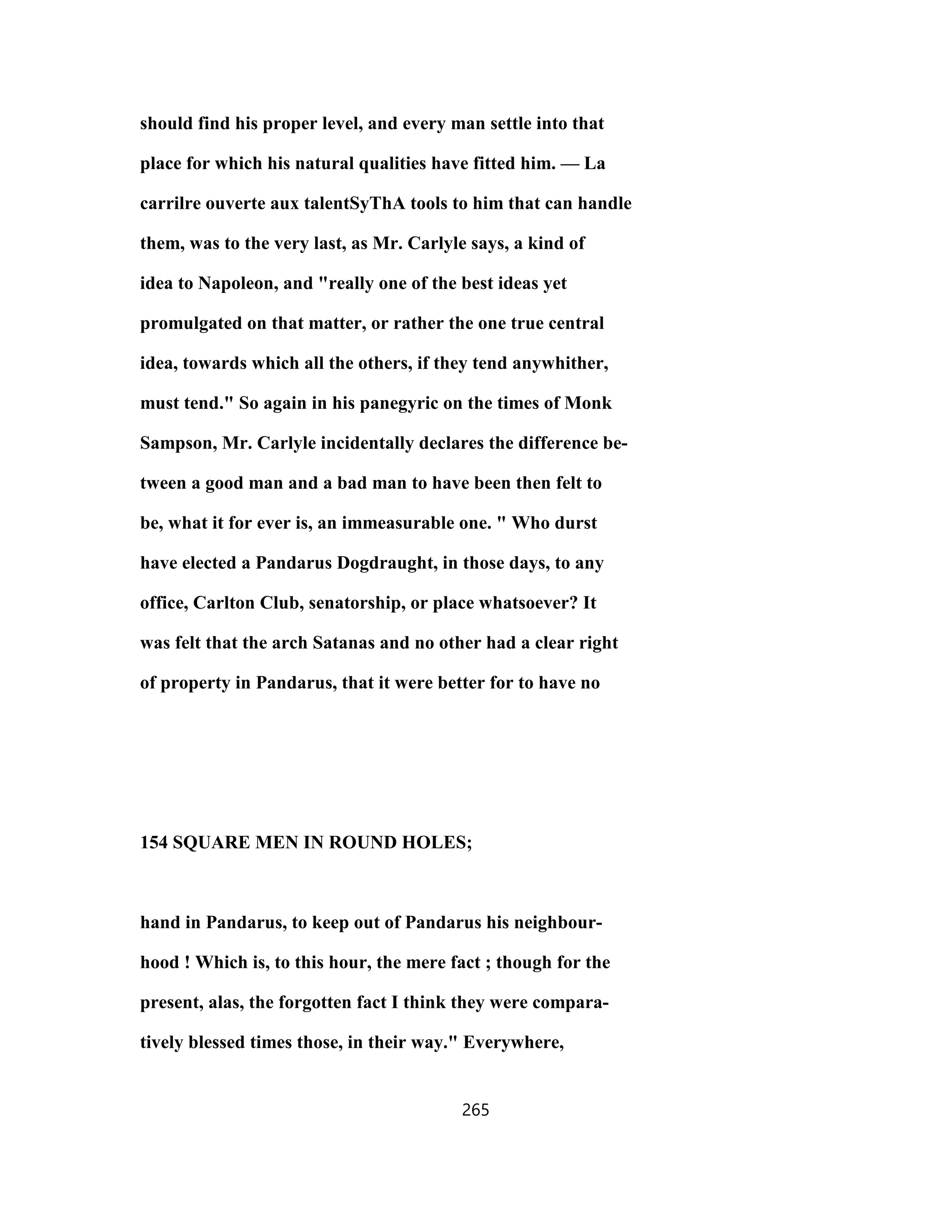 should find his proper level, and every man settle into that
place for which his natural qualities have fitted him. — La
carrilre ouverte aux talentSyThA tools to him that can handle
them, was to the very last, as Mr. Carlyle says, a kind of
idea to Napoleon, and "really one of the best ideas yet
promulgated on that matter, or rather the one true central
idea, towards which all the others, if they tend anywhither,
must tend." So again in his panegyric on the times of Monk
Sampson, Mr. Carlyle incidentally declares the difference be-
tween a good man and a bad man to have been then felt to
be, what it for ever is, an immeasurable one. " Who durst
have elected a Pandarus Dogdraught, in those days, to any
office, Carlton Club, senatorship, or place whatsoever? It
was felt that the arch Satanas and no other had a clear right
of property in Pandarus, that it were better for to have no
154 SQUARE MEN IN ROUND HOLES;
hand in Pandarus, to keep out of Pandarus his neighbour-
hood ! Which is, to this hour, the mere fact ; though for the
present, alas, the forgotten fact I think they were compara-
tively blessed times those, in their way." Everywhere,
265
 