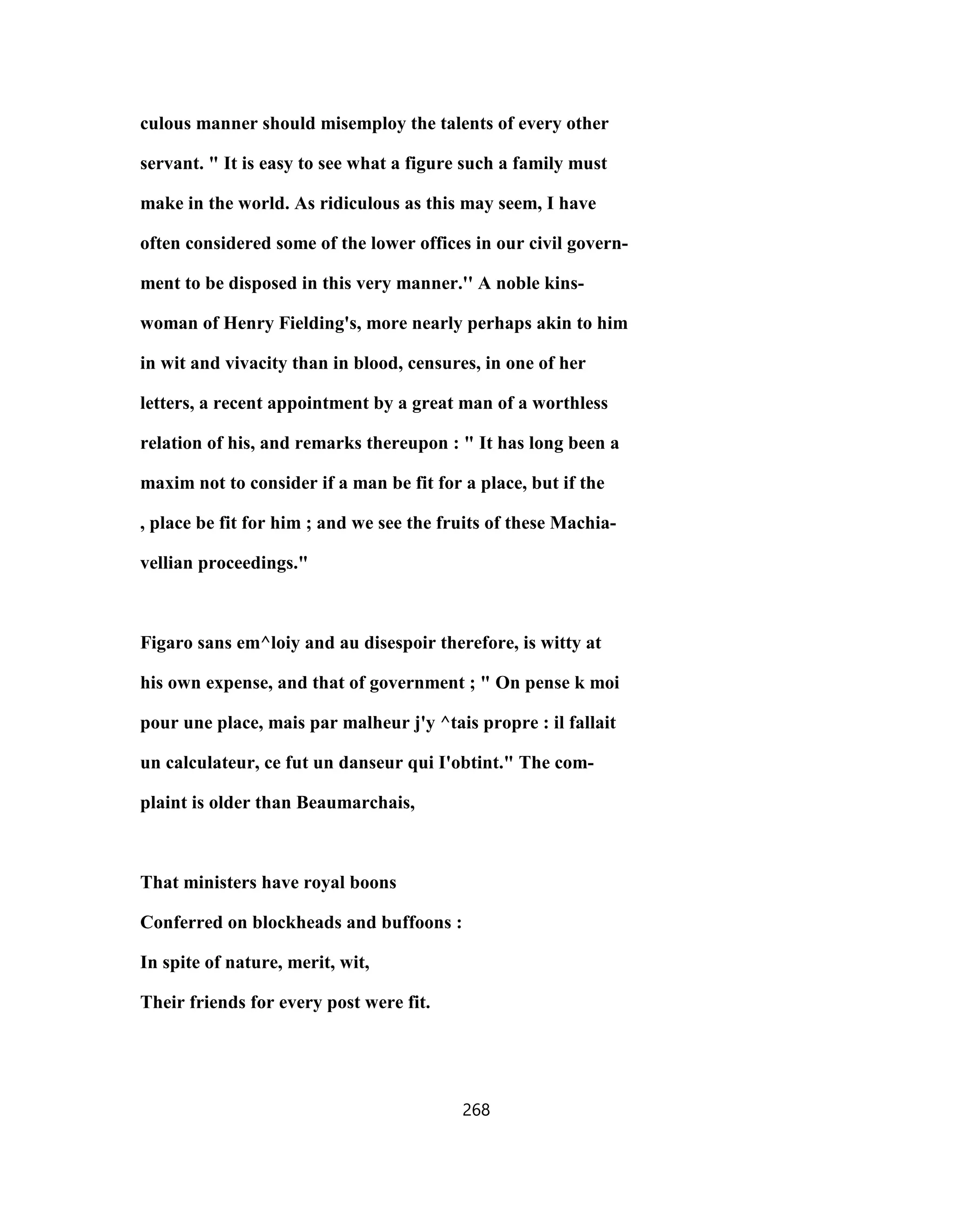 culous manner should misemploy the talents of every other
servant. " It is easy to see what a figure such a family must
make in the world. As ridiculous as this may seem, I have
often considered some of the lower offices in our civil govern-
ment to be disposed in this very manner.'' A noble kins-
woman of Henry Fielding's, more nearly perhaps akin to him
in wit and vivacity than in blood, censures, in one of her
letters, a recent appointment by a great man of a worthless
relation of his, and remarks thereupon : " It has long been a
maxim not to consider if a man be fit for a place, but if the
, place be fit for him ; and we see the fruits of these Machia-
vellian proceedings."
Figaro sans em^loiy and au disespoir therefore, is witty at
his own expense, and that of government ; " On pense k moi
pour une place, mais par malheur j'y ^tais propre : il fallait
un calculateur, ce fut un danseur qui I'obtint." The com-
plaint is older than Beaumarchais,
That ministers have royal boons
Conferred on blockheads and buffoons :
In spite of nature, merit, wit,
Their friends for every post were fit.
268
 
