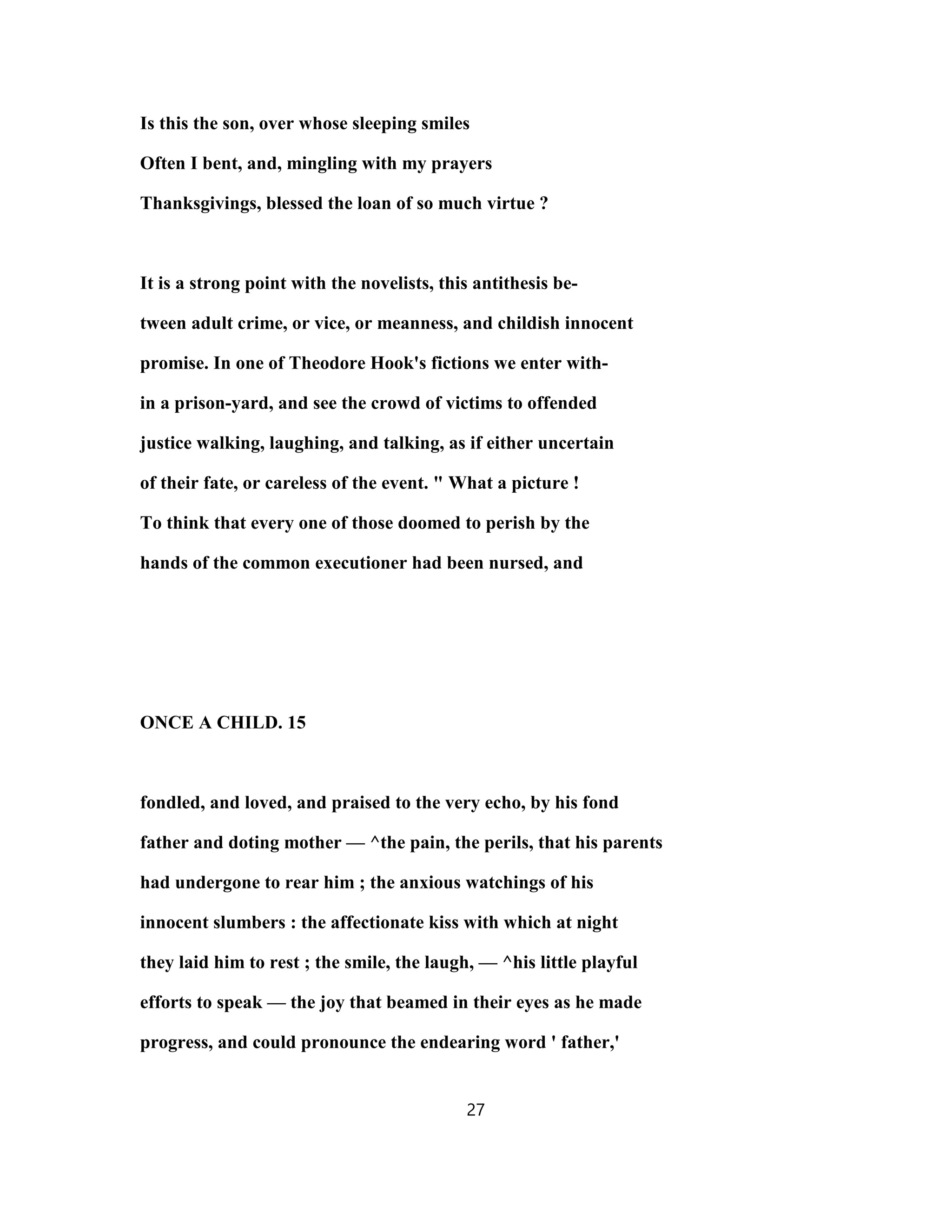 Is this the son, over whose sleeping smiles
Often I bent, and, mingling with my prayers
Thanksgivings, blessed the loan of so much virtue ?
It is a strong point with the novelists, this antithesis be-
tween adult crime, or vice, or meanness, and childish innocent
promise. In one of Theodore Hook's fictions we enter with-
in a prison-yard, and see the crowd of victims to offended
justice walking, laughing, and talking, as if either uncertain
of their fate, or careless of the event. " What a picture !
To think that every one of those doomed to perish by the
hands of the common executioner had been nursed, and
ONCE A CHILD. 15
fondled, and loved, and praised to the very echo, by his fond
father and doting mother — ^the pain, the perils, that his parents
had undergone to rear him ; the anxious watchings of his
innocent slumbers : the affectionate kiss with which at night
they laid him to rest ; the smile, the laugh, — ^his little playful
efforts to speak — the joy that beamed in their eyes as he made
progress, and could pronounce the endearing word ' father,'
27
 