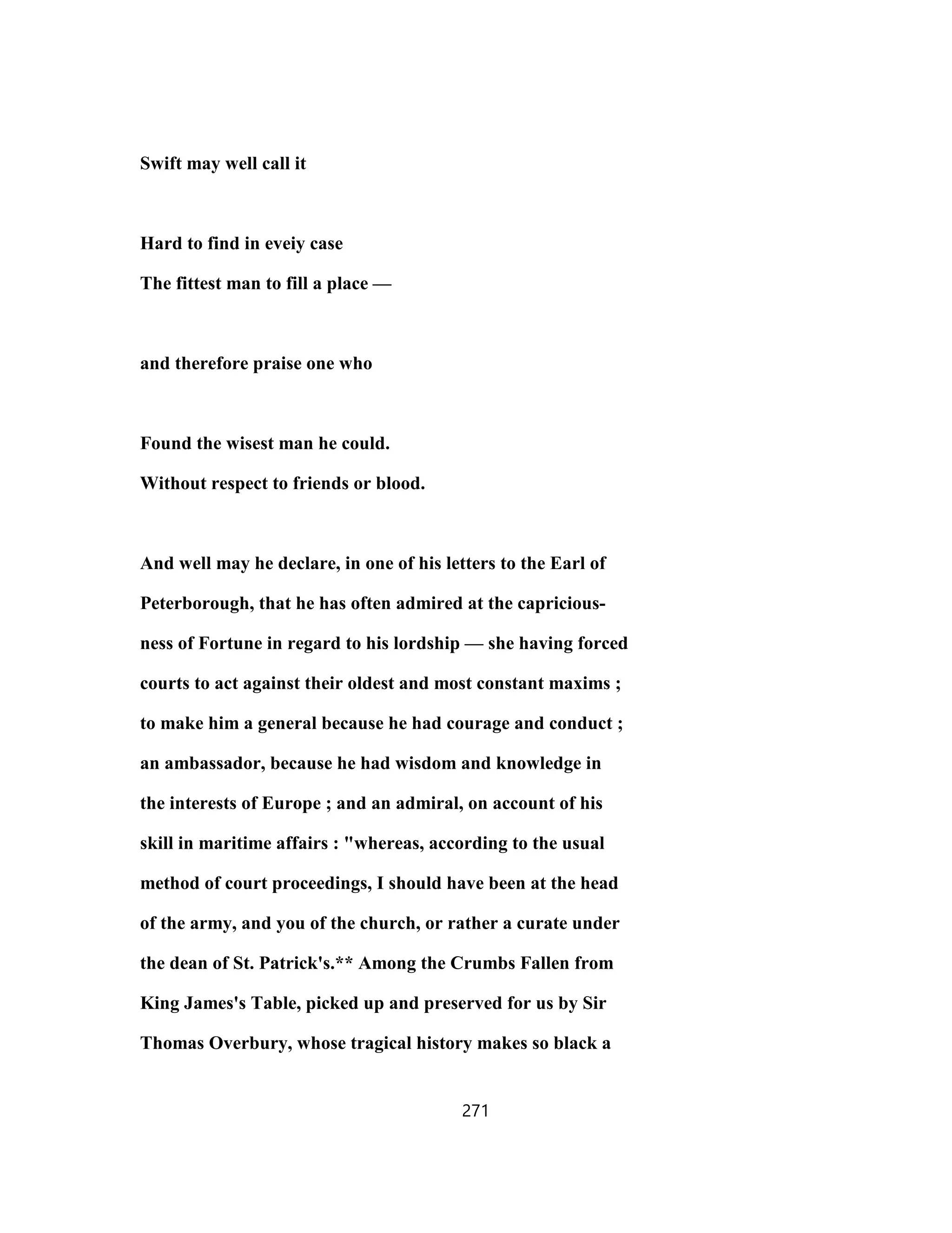 Swift may well call it
Hard to find in eveiy case
The fittest man to fill a place —
and therefore praise one who
Found the wisest man he could.
Without respect to friends or blood.
And well may he declare, in one of his letters to the Earl of
Peterborough, that he has often admired at the capricious-
ness of Fortune in regard to his lordship — she having forced
courts to act against their oldest and most constant maxims ;
to make him a general because he had courage and conduct ;
an ambassador, because he had wisdom and knowledge in
the interests of Europe ; and an admiral, on account of his
skill in maritime affairs : "whereas, according to the usual
method of court proceedings, I should have been at the head
of the army, and you of the church, or rather a curate under
the dean of St. Patrick's.** Among the Crumbs Fallen from
King James's Table, picked up and preserved for us by Sir
Thomas Overbury, whose tragical history makes so black a
271
 