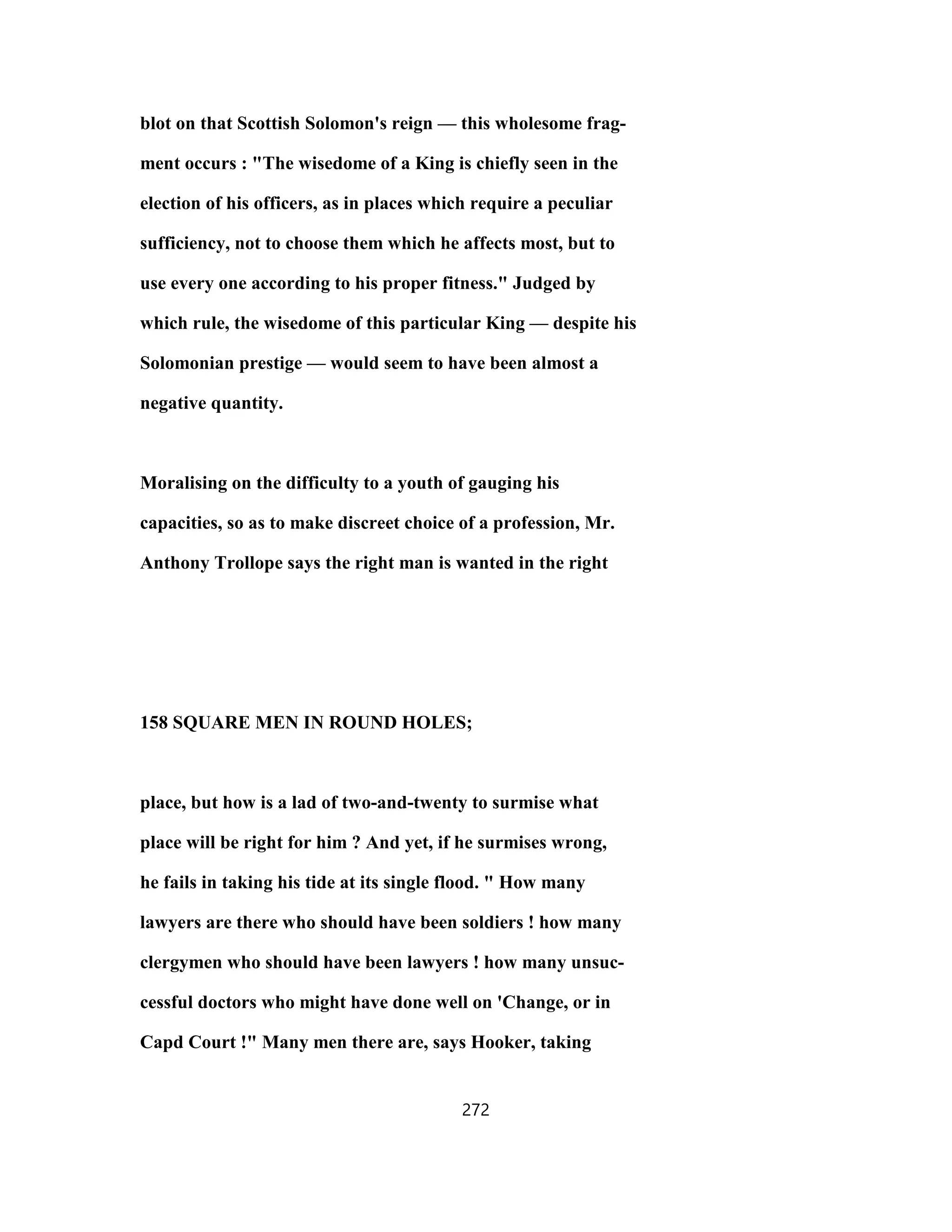 blot on that Scottish Solomon's reign — this wholesome frag-
ment occurs : "The wisedome of a King is chiefly seen in the
election of his officers, as in places which require a peculiar
sufficiency, not to choose them which he affects most, but to
use every one according to his proper fitness." Judged by
which rule, the wisedome of this particular King — despite his
Solomonian prestige — would seem to have been almost a
negative quantity.
Moralising on the difficulty to a youth of gauging his
capacities, so as to make discreet choice of a profession, Mr.
Anthony Trollope says the right man is wanted in the right
158 SQUARE MEN IN ROUND HOLES;
place, but how is a lad of two-and-twenty to surmise what
place will be right for him ? And yet, if he surmises wrong,
he fails in taking his tide at its single flood. " How many
lawyers are there who should have been soldiers ! how many
clergymen who should have been lawyers ! how many unsuc-
cessful doctors who might have done well on 'Change, or in
Capd Court !" Many men there are, says Hooker, taking
272
 
