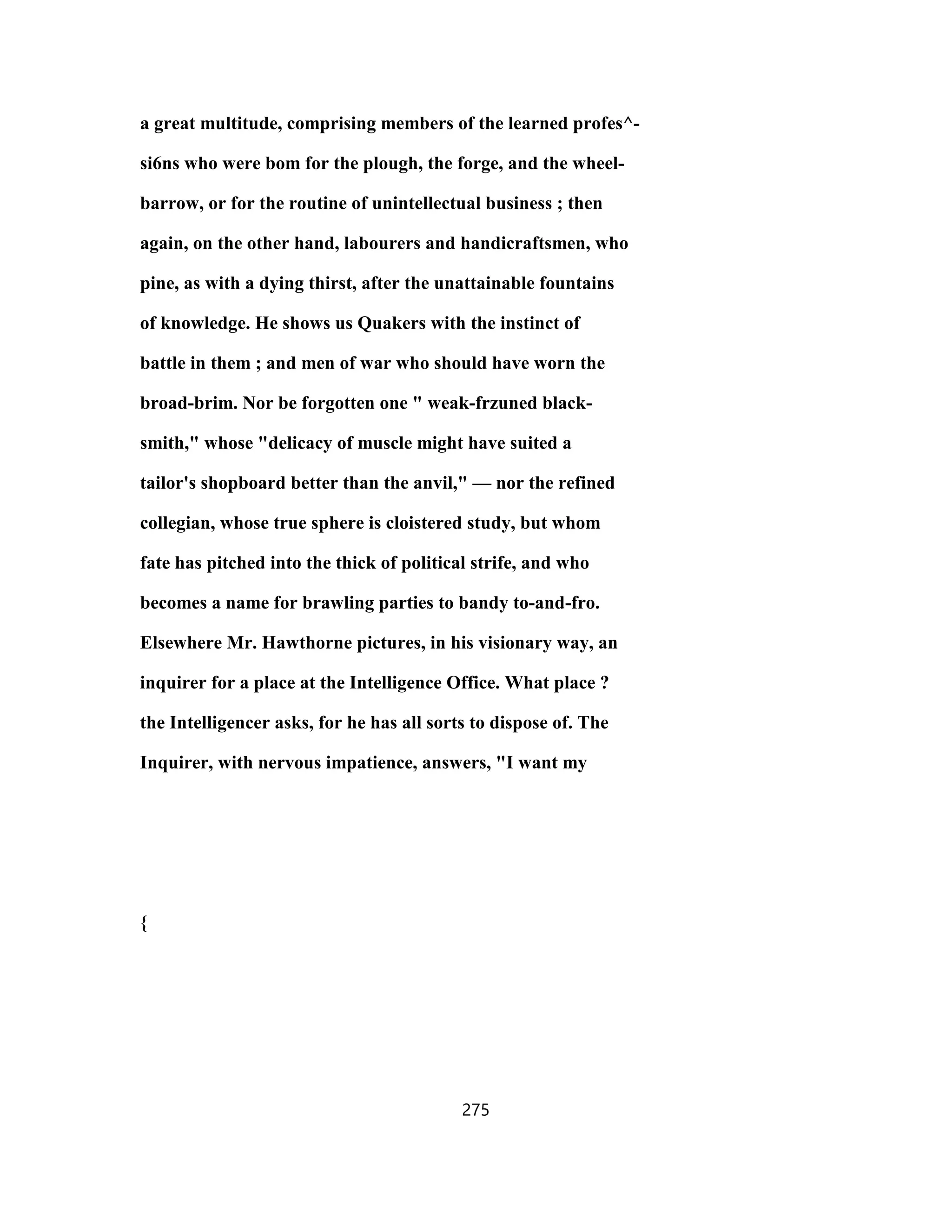 a great multitude, comprising members of the learned profes^-
si6ns who were bom for the plough, the forge, and the wheel-
barrow, or for the routine of unintellectual business ; then
again, on the other hand, labourers and handicraftsmen, who
pine, as with a dying thirst, after the unattainable fountains
of knowledge. He shows us Quakers with the instinct of
battle in them ; and men of war who should have worn the
broad-brim. Nor be forgotten one " weak-frzuned black-
smith," whose "delicacy of muscle might have suited a
tailor's shopboard better than the anvil," — nor the refined
collegian, whose true sphere is cloistered study, but whom
fate has pitched into the thick of political strife, and who
becomes a name for brawling parties to bandy to-and-fro.
Elsewhere Mr. Hawthorne pictures, in his visionary way, an
inquirer for a place at the Intelligence Office. What place ?
the Intelligencer asks, for he has all sorts to dispose of. The
Inquirer, with nervous impatience, answers, "I want my
{
275
 