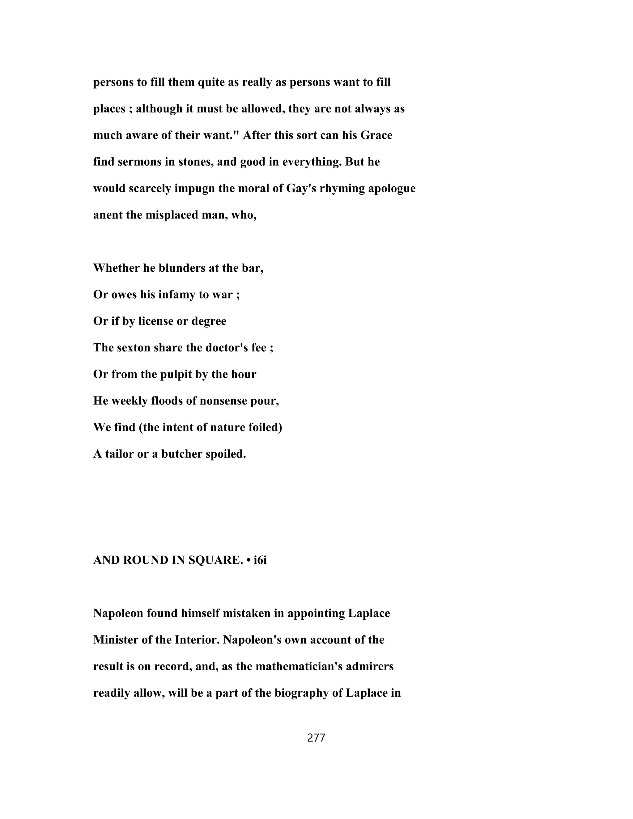 persons to fill them quite as really as persons want to fill
places ; although it must be allowed, they are not always as
much aware of their want." After this sort can his Grace
find sermons in stones, and good in everything. But he
would scarcely impugn the moral of Gay's rhyming apologue
anent the misplaced man, who,
Whether he blunders at the bar,
Or owes his infamy to war ;
Or if by license or degree
The sexton share the doctor's fee ;
Or from the pulpit by the hour
He weekly floods of nonsense pour,
We find (the intent of nature foiled)
A tailor or a butcher spoiled.
AND ROUND IN SQUARE. • i6i
Napoleon found himself mistaken in appointing Laplace
Minister of the Interior. Napoleon's own account of the
result is on record, and, as the mathematician's admirers
readily allow, will be a part of the biography of Laplace in
277
 