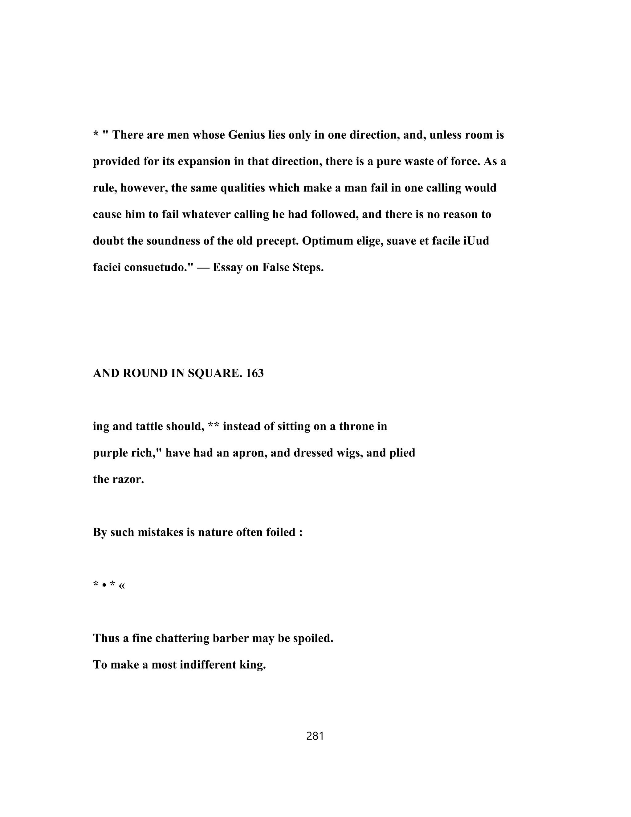 * " There are men whose Genius lies only in one direction, and, unless room is
provided for its expansion in that direction, there is a pure waste of force. As a
rule, however, the same qualities which make a man fail in one calling would
cause him to fail whatever calling he had followed, and there is no reason to
doubt the soundness of the old precept. Optimum elige, suave et facile iUud
faciei consuetudo." — Essay on False Steps.
AND ROUND IN SQUARE. 163
ing and tattle should, ** instead of sitting on a throne in
purple rich," have had an apron, and dressed wigs, and plied
the razor.
By such mistakes is nature often foiled :
* • * «
Thus a fine chattering barber may be spoiled.
To make a most indifferent king.
281
 