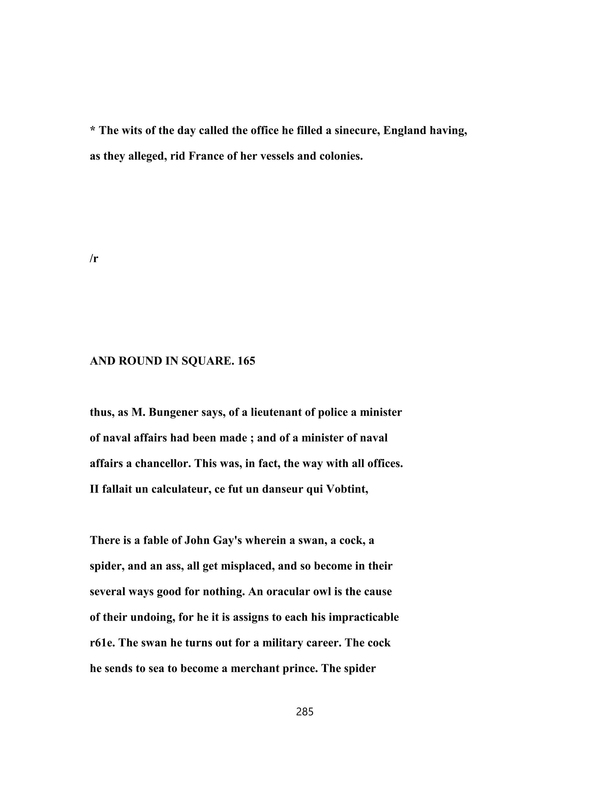 * The wits of the day called the office he filled a sinecure, England having,
as they alleged, rid France of her vessels and colonies.
/r
AND ROUND IN SQUARE. 165
thus, as M. Bungener says, of a lieutenant of police a minister
of naval affairs had been made ; and of a minister of naval
affairs a chancellor. This was, in fact, the way with all offices.
II fallait un calculateur, ce fut un danseur qui Vobtint,
There is a fable of John Gay's wherein a swan, a cock, a
spider, and an ass, all get misplaced, and so become in their
several ways good for nothing. An oracular owl is the cause
of their undoing, for he it is assigns to each his impracticable
r61e. The swan he turns out for a military career. The cock
he sends to sea to become a merchant prince. The spider
285
 