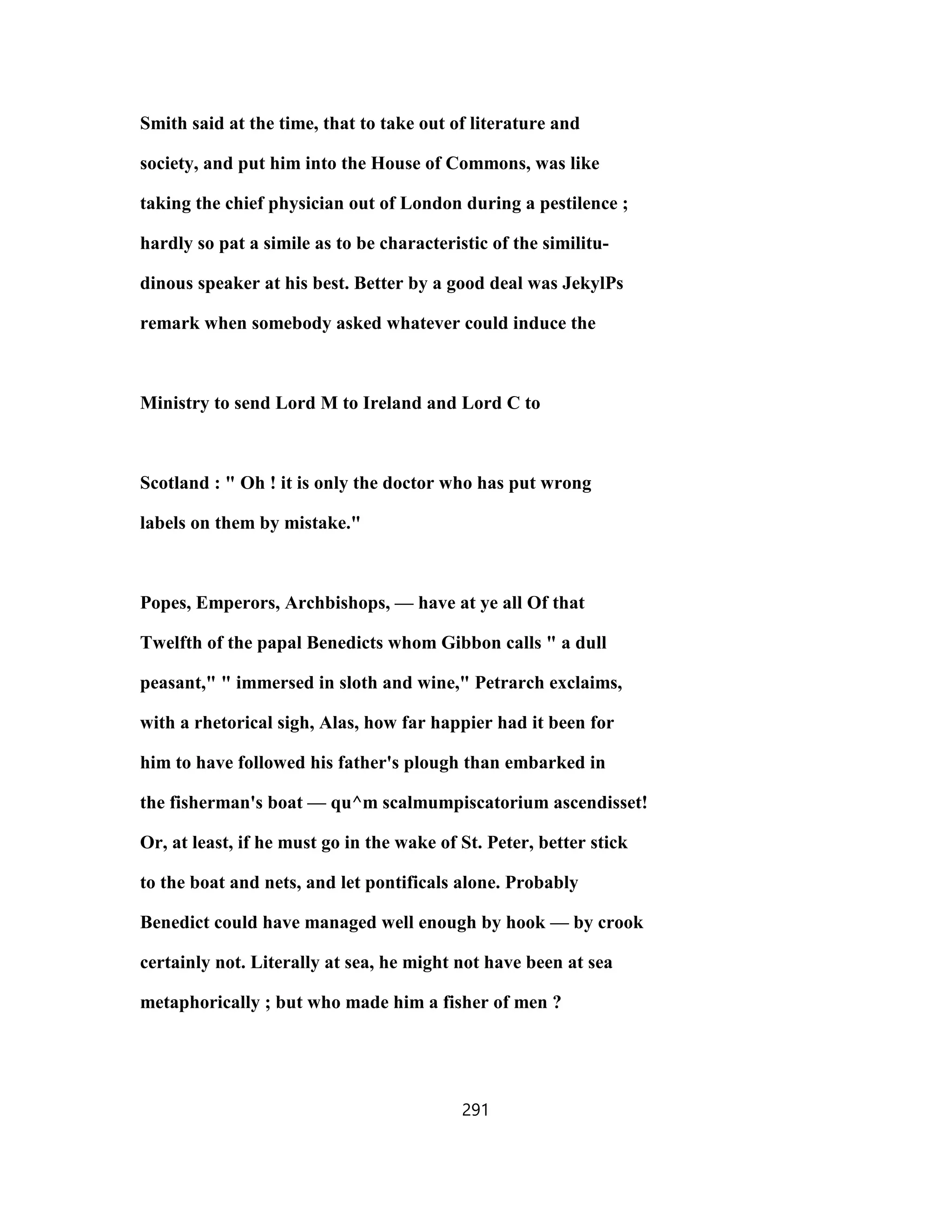 Smith said at the time, that to take out of literature and
society, and put him into the House of Commons, was like
taking the chief physician out of London during a pestilence ;
hardly so pat a simile as to be characteristic of the similitu-
dinous speaker at his best. Better by a good deal was JekylPs
remark when somebody asked whatever could induce the
Ministry to send Lord M to Ireland and Lord C to
Scotland : " Oh ! it is only the doctor who has put wrong
labels on them by mistake."
Popes, Emperors, Archbishops, — have at ye all Of that
Twelfth of the papal Benedicts whom Gibbon calls " a dull
peasant," " immersed in sloth and wine," Petrarch exclaims,
with a rhetorical sigh, Alas, how far happier had it been for
him to have followed his father's plough than embarked in
the fisherman's boat — qu^m scalmumpiscatorium ascendisset!
Or, at least, if he must go in the wake of St. Peter, better stick
to the boat and nets, and let pontificals alone. Probably
Benedict could have managed well enough by hook — by crook
certainly not. Literally at sea, he might not have been at sea
metaphorically ; but who made him a fisher of men ?
291
 