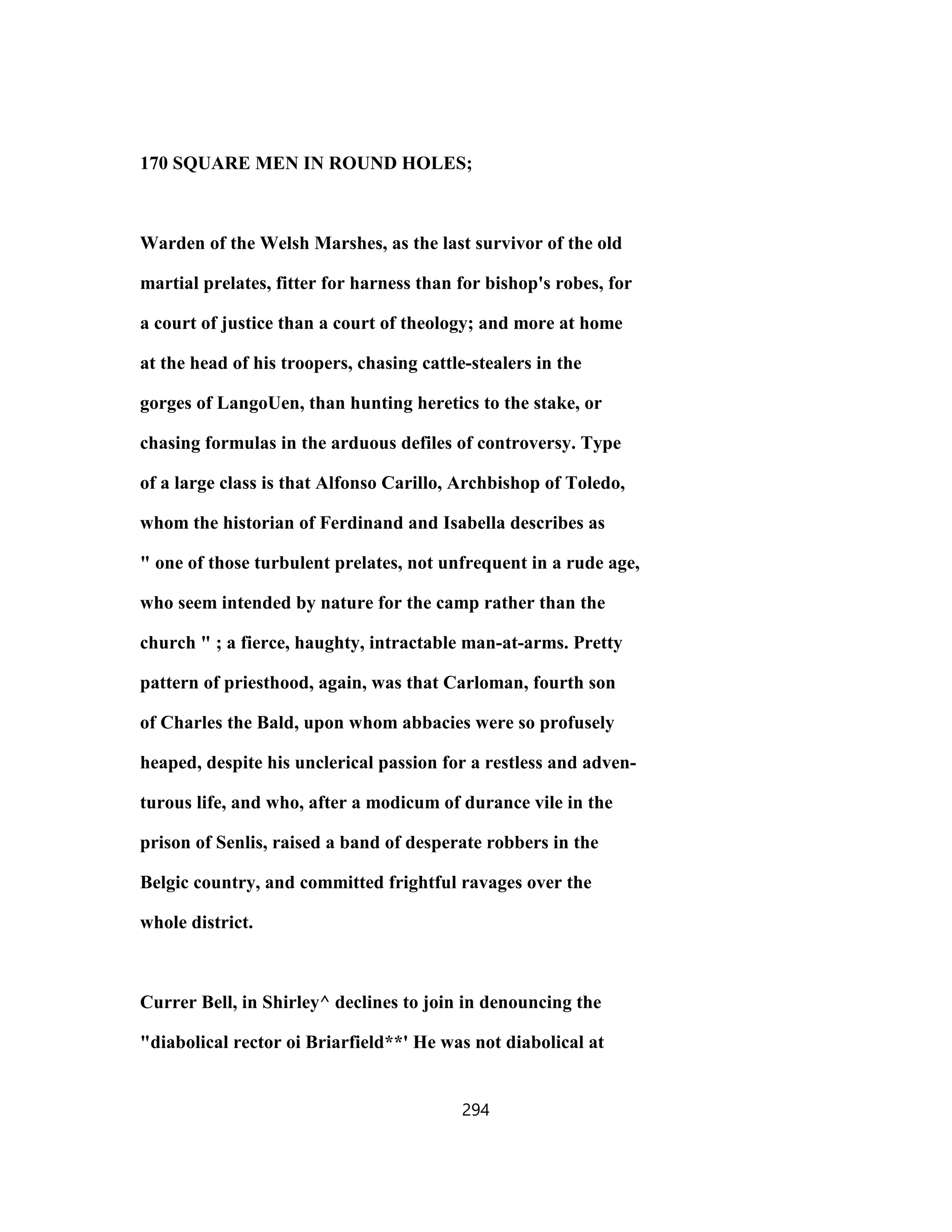 170 SQUARE MEN IN ROUND HOLES;
Warden of the Welsh Marshes, as the last survivor of the old
martial prelates, fitter for harness than for bishop's robes, for
a court of justice than a court of theology; and more at home
at the head of his troopers, chasing cattle-stealers in the
gorges of LangoUen, than hunting heretics to the stake, or
chasing formulas in the arduous defiles of controversy. Type
of a large class is that Alfonso Carillo, Archbishop of Toledo,
whom the historian of Ferdinand and Isabella describes as
" one of those turbulent prelates, not unfrequent in a rude age,
who seem intended by nature for the camp rather than the
church " ; a fierce, haughty, intractable man-at-arms. Pretty
pattern of priesthood, again, was that Carloman, fourth son
of Charles the Bald, upon whom abbacies were so profusely
heaped, despite his unclerical passion for a restless and adven-
turous life, and who, after a modicum of durance vile in the
prison of Senlis, raised a band of desperate robbers in the
Belgic country, and committed frightful ravages over the
whole district.
Currer Bell, in Shirley^ declines to join in denouncing the
"diabolical rector oi Briarfield**' He was not diabolical at
294
 