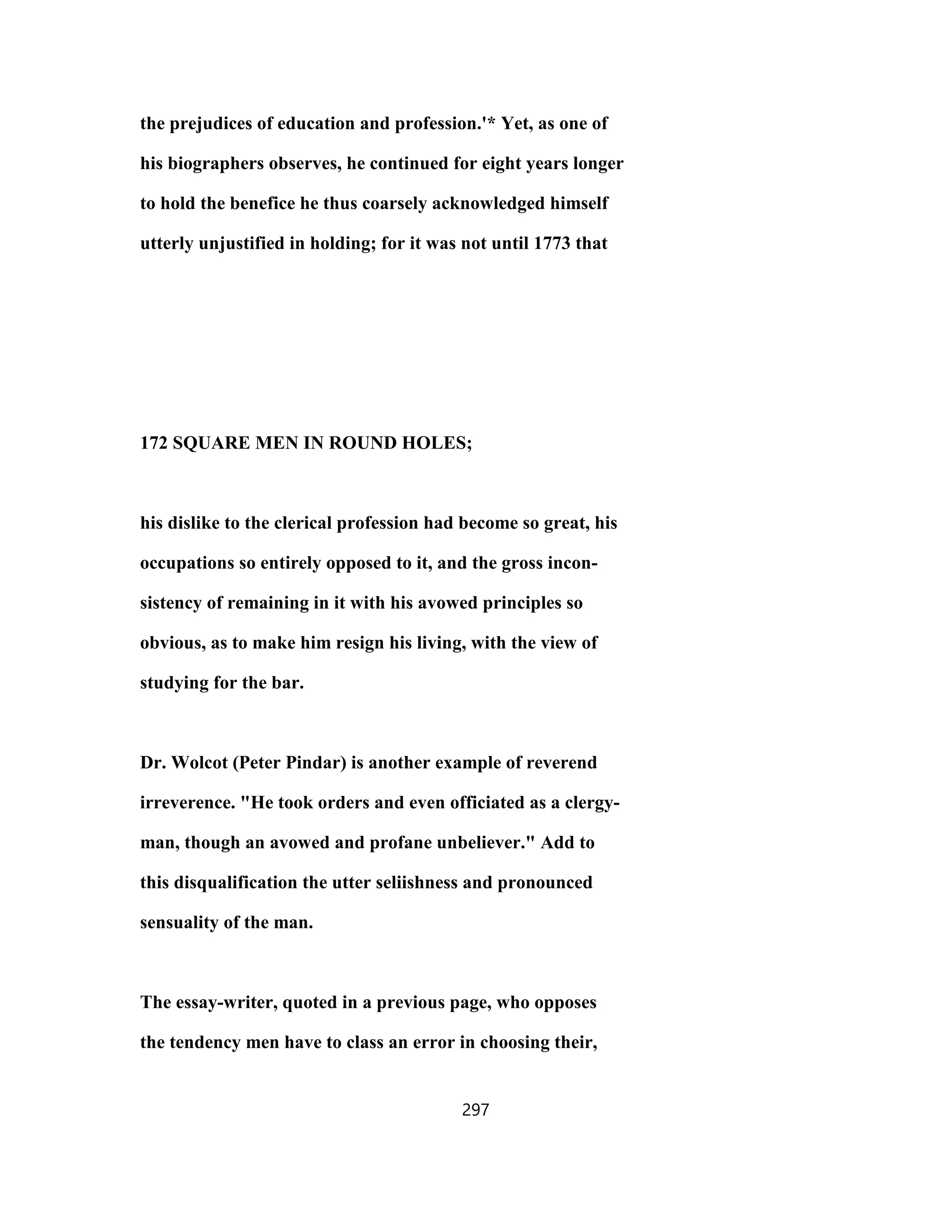 the prejudices of education and profession.'* Yet, as one of
his biographers observes, he continued for eight years longer
to hold the benefice he thus coarsely acknowledged himself
utterly unjustified in holding; for it was not until 1773 that
172 SQUARE MEN IN ROUND HOLES;
his dislike to the clerical profession had become so great, his
occupations so entirely opposed to it, and the gross incon-
sistency of remaining in it with his avowed principles so
obvious, as to make him resign his living, with the view of
studying for the bar.
Dr. Wolcot (Peter Pindar) is another example of reverend
irreverence. "He took orders and even officiated as a clergy-
man, though an avowed and profane unbeliever." Add to
this disqualification the utter seliishness and pronounced
sensuality of the man.
The essay-writer, quoted in a previous page, who opposes
the tendency men have to class an error in choosing their,
297
 