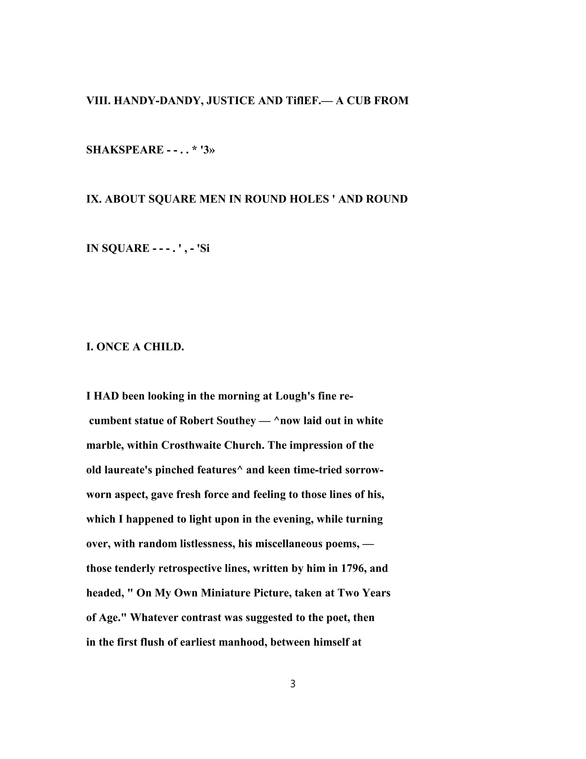 VIII. HANDY-DANDY, JUSTICE AND TiflEF.— A CUB FROM
SHAKSPEARE - - . . * '3»
IX. ABOUT SQUARE MEN IN ROUND HOLES ' AND ROUND
IN SQUARE - - - . ' , - 'Si
I. ONCE A CHILD.
I HAD been looking in the morning at Lough's fine re-
cumbent statue of Robert Southey — ^now laid out in white
marble, within Crosthwaite Church. The impression of the
old laureate's pinched features^ and keen time-tried sorrow-
worn aspect, gave fresh force and feeling to those lines of his,
which I happened to light upon in the evening, while turning
over, with random listlessness, his miscellaneous poems, —
those tenderly retrospective lines, written by him in 1796, and
headed, " On My Own Miniature Picture, taken at Two Years
of Age." Whatever contrast was suggested to the poet, then
in the first flush of earliest manhood, between himself at
3
 