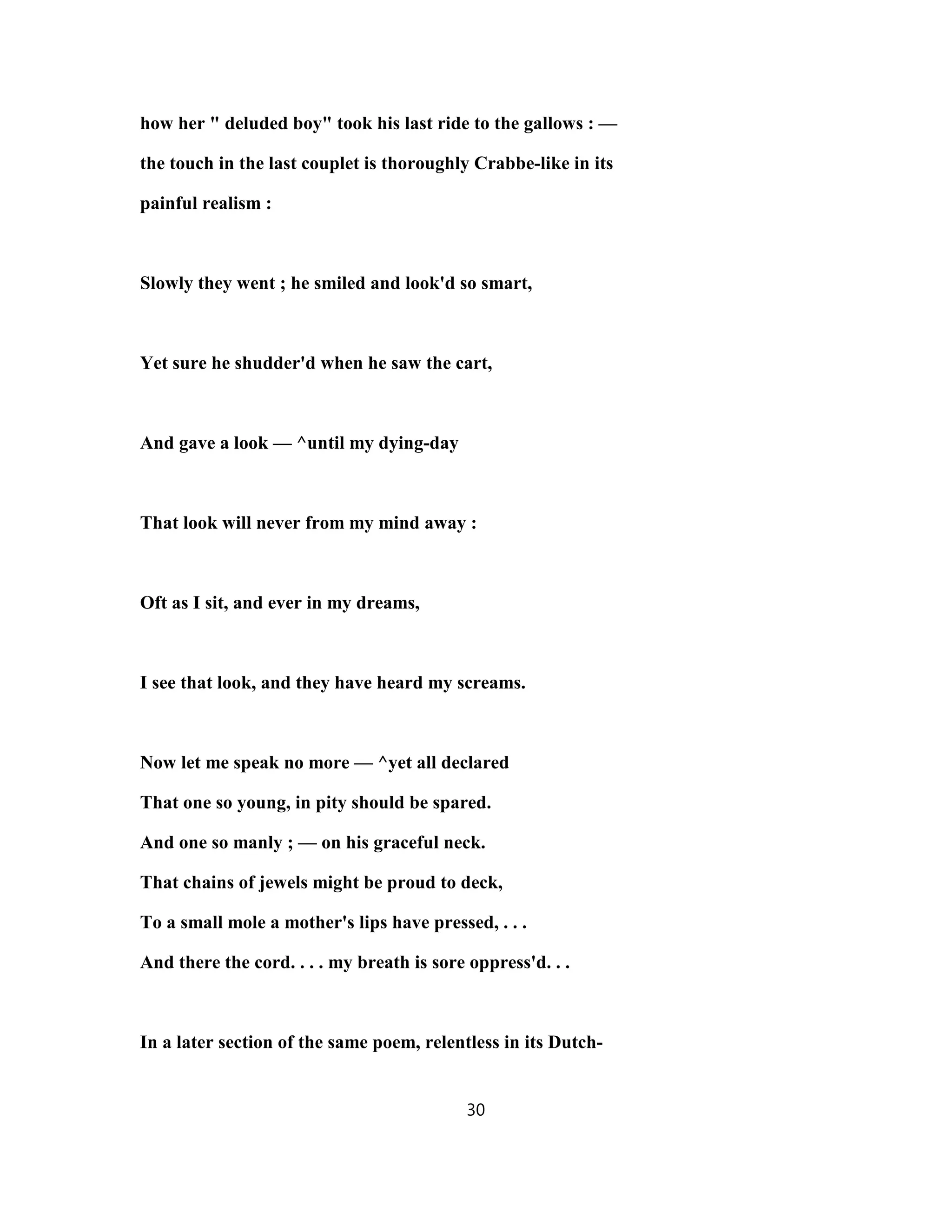 how her " deluded boy" took his last ride to the gallows : —
the touch in the last couplet is thoroughly Crabbe-like in its
painful realism :
Slowly they went ; he smiled and look'd so smart,
Yet sure he shudder'd when he saw the cart,
And gave a look — ^until my dying-day
That look will never from my mind away :
Oft as I sit, and ever in my dreams,
I see that look, and they have heard my screams.
Now let me speak no more — ^yet all declared
That one so young, in pity should be spared.
And one so manly ; — on his graceful neck.
That chains of jewels might be proud to deck,
To a small mole a mother's lips have pressed, . . .
And there the cord. . . . my breath is sore oppress'd. . .
In a later section of the same poem, relentless in its Dutch-
30
 