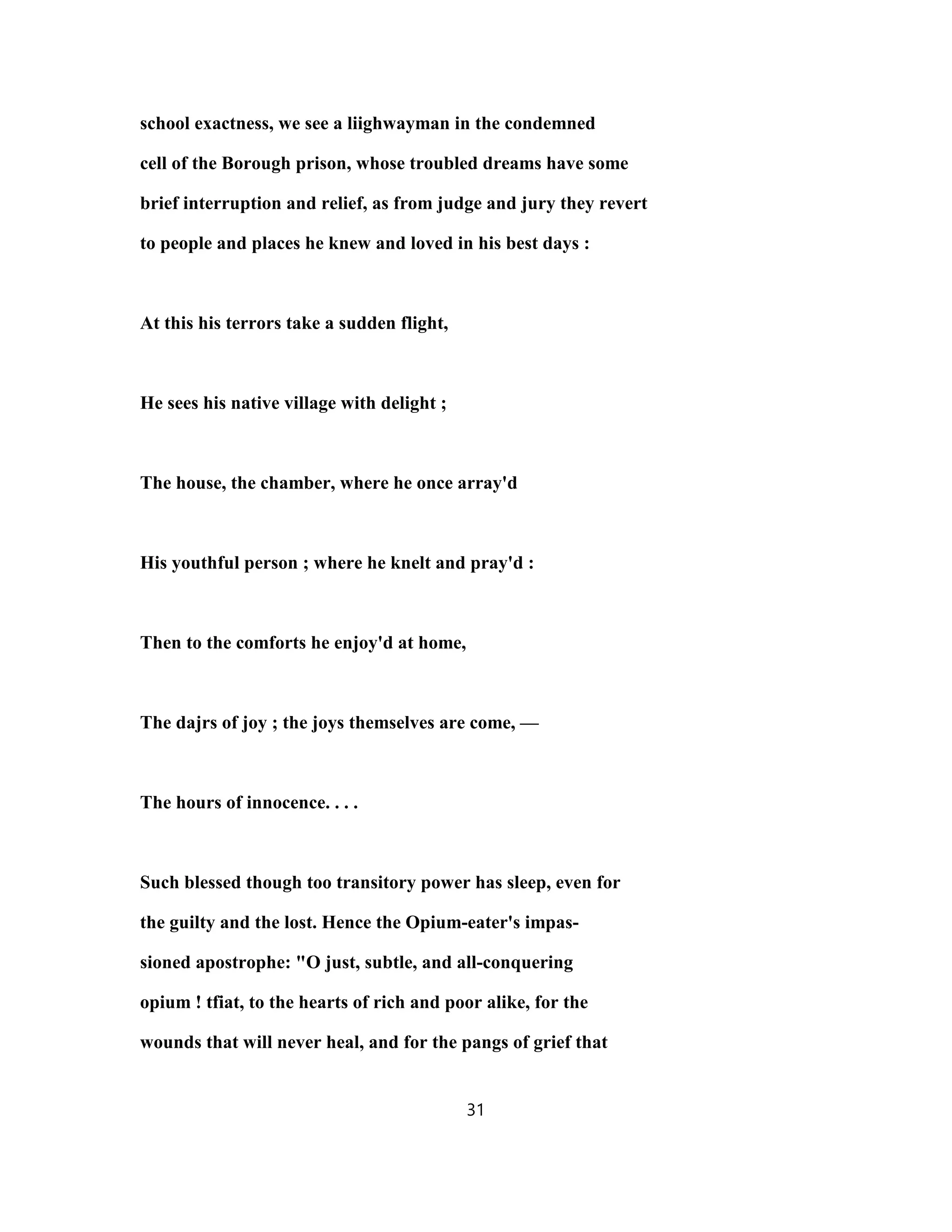 school exactness, we see a liighwayman in the condemned
cell of the Borough prison, whose troubled dreams have some
brief interruption and relief, as from judge and jury they revert
to people and places he knew and loved in his best days :
At this his terrors take a sudden flight,
He sees his native village with delight ;
The house, the chamber, where he once array'd
His youthful person ; where he knelt and pray'd :
Then to the comforts he enjoy'd at home,
The dajrs of joy ; the joys themselves are come, —
The hours of innocence. . . .
Such blessed though too transitory power has sleep, even for
the guilty and the lost. Hence the Opium-eater's impas-
sioned apostrophe: "O just, subtle, and all-conquering
opium ! tfiat, to the hearts of rich and poor alike, for the
wounds that will never heal, and for the pangs of grief that
31
 
