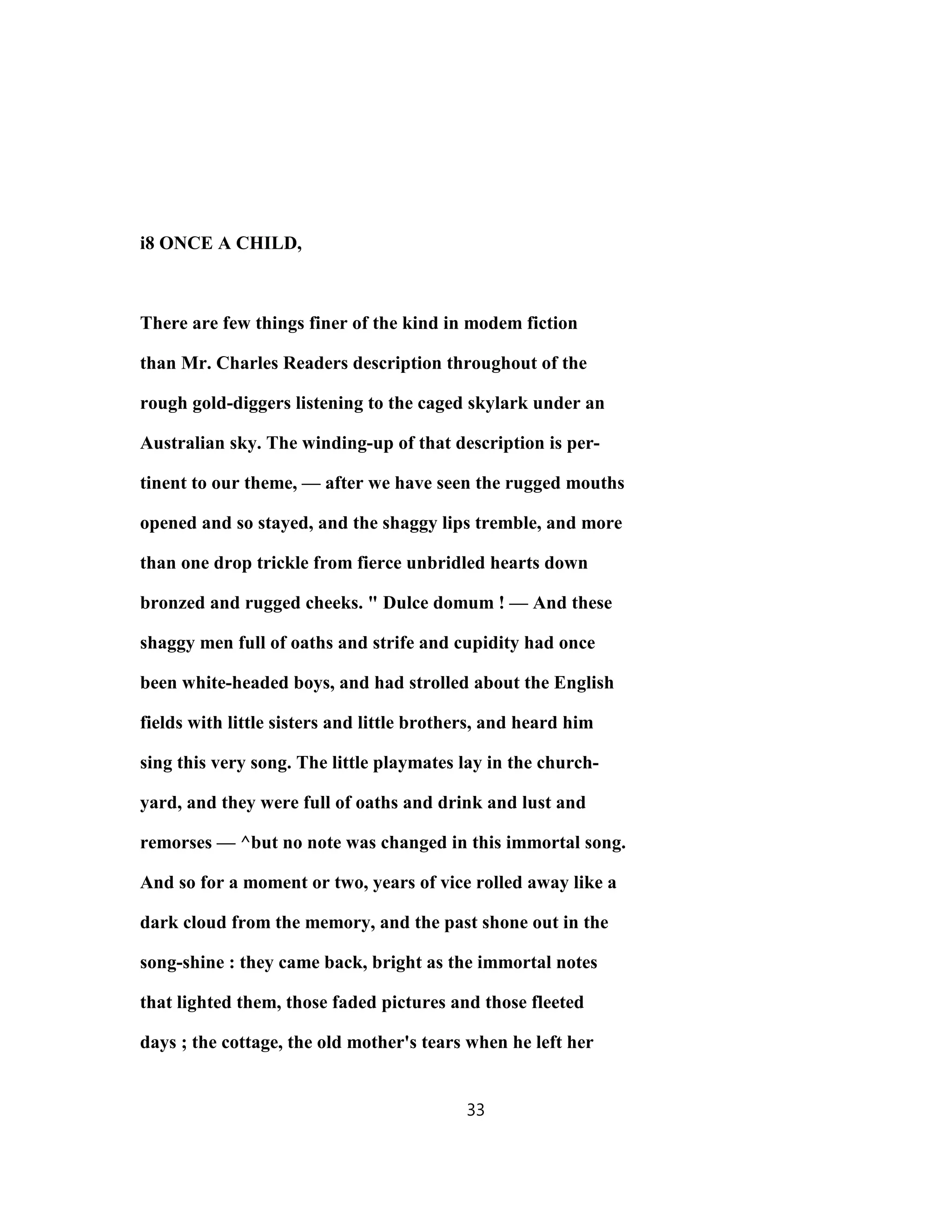 i8 ONCE A CHILD,
There are few things finer of the kind in modem fiction
than Mr. Charles Readers description throughout of the
rough gold-diggers listening to the caged skylark under an
Australian sky. The winding-up of that description is per-
tinent to our theme, — after we have seen the rugged mouths
opened and so stayed, and the shaggy lips tremble, and more
than one drop trickle from fierce unbridled hearts down
bronzed and rugged cheeks. " Dulce domum ! — And these
shaggy men full of oaths and strife and cupidity had once
been white-headed boys, and had strolled about the English
fields with little sisters and little brothers, and heard him
sing this very song. The little playmates lay in the church-
yard, and they were full of oaths and drink and lust and
remorses — ^but no note was changed in this immortal song.
And so for a moment or two, years of vice rolled away like a
dark cloud from the memory, and the past shone out in the
song-shine : they came back, bright as the immortal notes
that lighted them, those faded pictures and those fleeted
days ; the cottage, the old mother's tears when he left her
33
 
