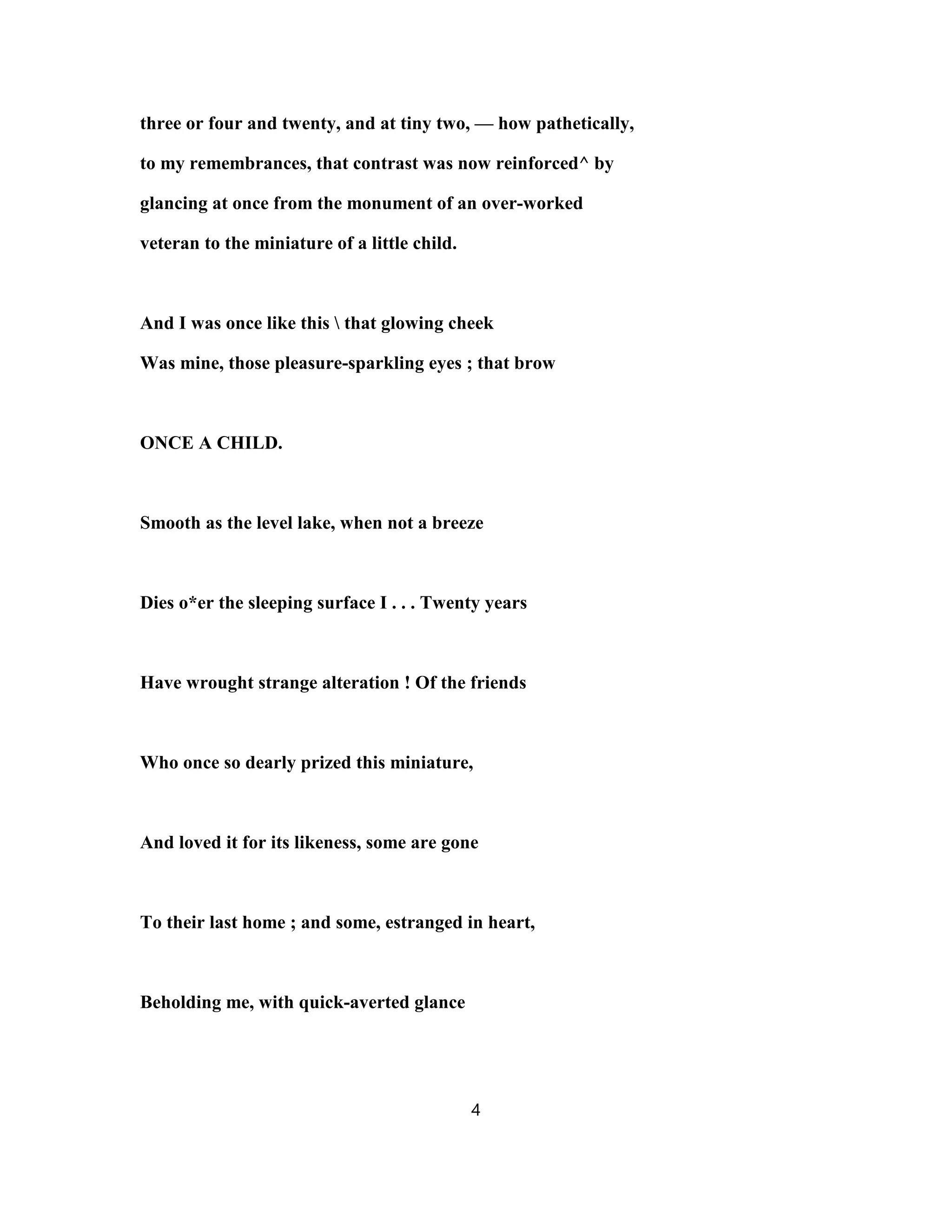 three or four and twenty, and at tiny two, — how pathetically,
to my remembrances, that contrast was now reinforced^ by
glancing at once from the monument of an over-worked
veteran to the miniature of a little child.
And I was once like this  that glowing cheek
Was mine, those pleasure-sparkling eyes ; that brow
ONCE A CHILD.
Smooth as the level lake, when not a breeze
Dies o*er the sleeping surface I . . . Twenty years
Have wrought strange alteration ! Of the friends
Who once so dearly prized this miniature,
And loved it for its likeness, some are gone
To their last home ; and some, estranged in heart,
Beholding me, with quick-averted glance
4
 