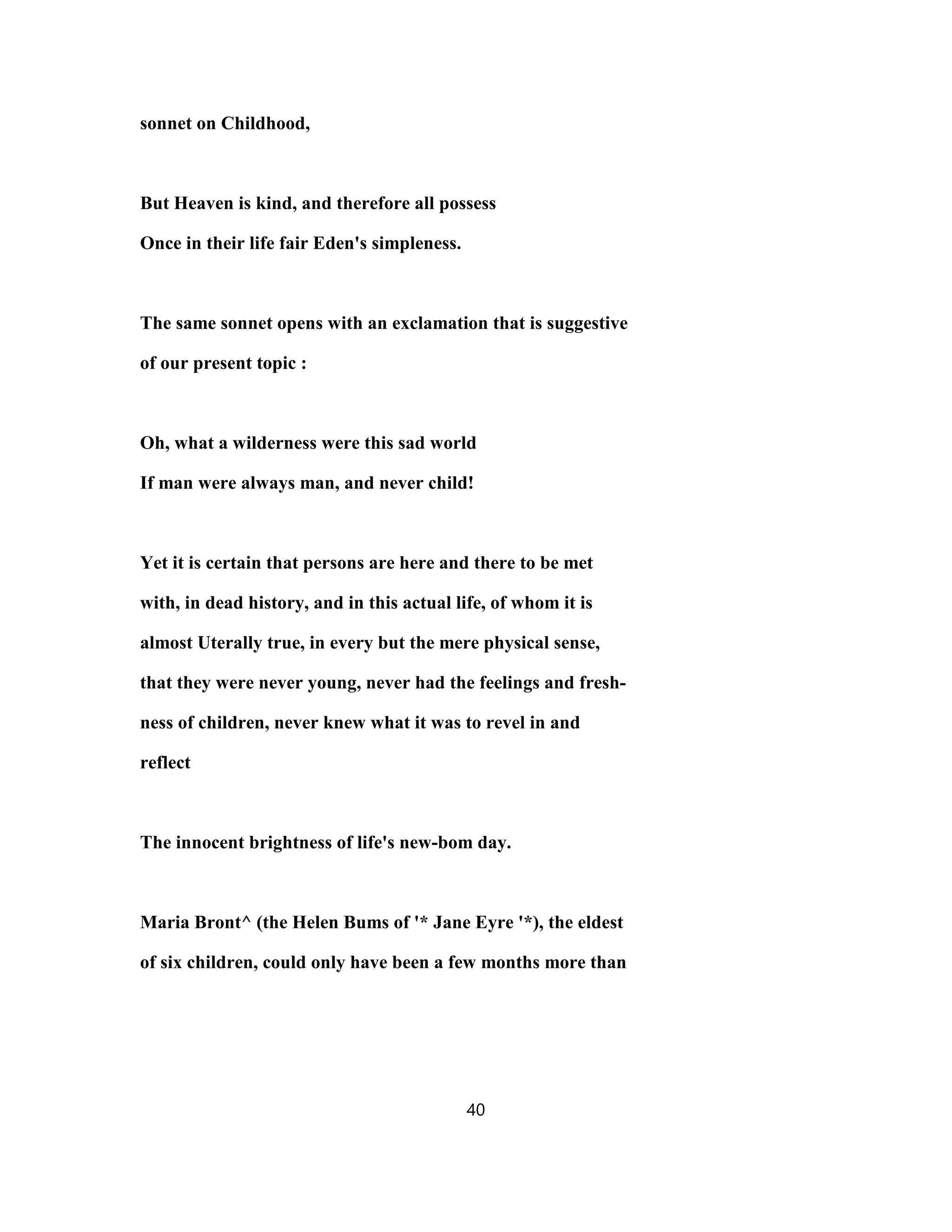 sonnet on Childhood,
But Heaven is kind, and therefore all possess
Once in their life fair Eden's simpleness.
The same sonnet opens with an exclamation that is suggestive
of our present topic :
Oh, what a wilderness were this sad world
If man were always man, and never child!
Yet it is certain that persons are here and there to be met
with, in dead history, and in this actual life, of whom it is
almost Uterally true, in every but the mere physical sense,
that they were never young, never had the feelings and fresh-
ness of children, never knew what it was to revel in and
reflect
The innocent brightness of life's new-bom day.
Maria Bront^ (the Helen Bums of '* Jane Eyre '*), the eldest
of six children, could only have been a few months more than
40
 