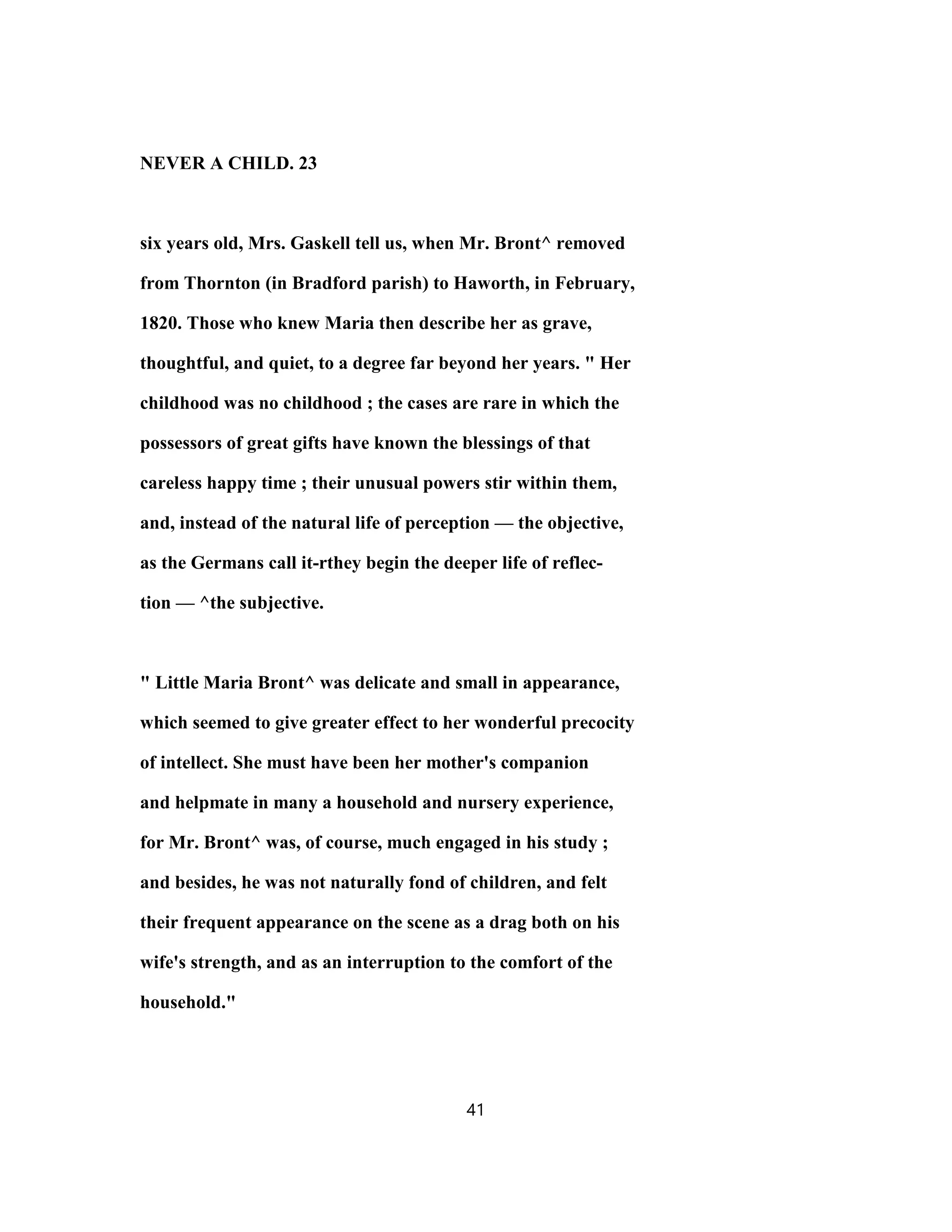 NEVER A CHILD. 23
six years old, Mrs. Gaskell tell us, when Mr. Bront^ removed
from Thornton (in Bradford parish) to Haworth, in February,
1820. Those who knew Maria then describe her as grave,
thoughtful, and quiet, to a degree far beyond her years. " Her
childhood was no childhood ; the cases are rare in which the
possessors of great gifts have known the blessings of that
careless happy time ; their unusual powers stir within them,
and, instead of the natural life of perception — the objective,
as the Germans call it-rthey begin the deeper life of reflec-
tion — ^the subjective.
" Little Maria Bront^ was delicate and small in appearance,
which seemed to give greater effect to her wonderful precocity
of intellect. She must have been her mother's companion
and helpmate in many a household and nursery experience,
for Mr. Bront^ was, of course, much engaged in his study ;
and besides, he was not naturally fond of children, and felt
their frequent appearance on the scene as a drag both on his
wife's strength, and as an interruption to the comfort of the
household."
41
 