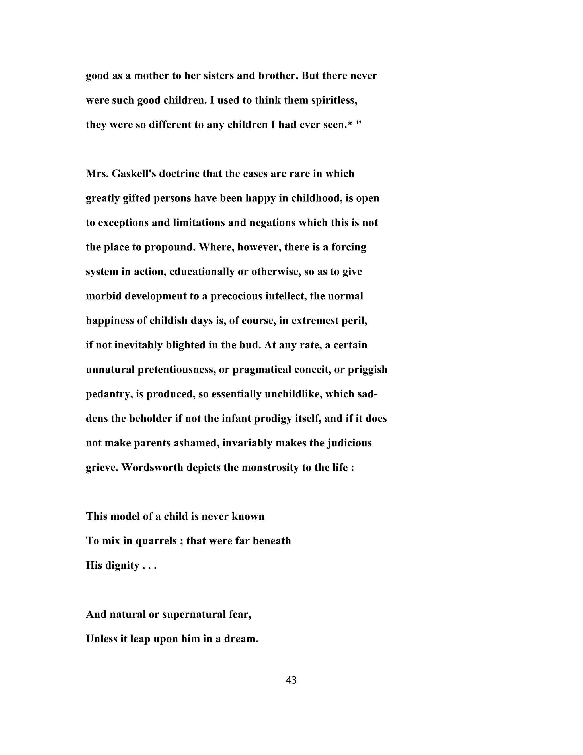 good as a mother to her sisters and brother. But there never
were such good children. I used to think them spiritless,
they were so different to any children I had ever seen.* "
Mrs. Gaskell's doctrine that the cases are rare in which
greatly gifted persons have been happy in childhood, is open
to exceptions and limitations and negations which this is not
the place to propound. Where, however, there is a forcing
system in action, educationally or otherwise, so as to give
morbid development to a precocious intellect, the normal
happiness of childish days is, of course, in extremest peril,
if not inevitably blighted in the bud. At any rate, a certain
unnatural pretentiousness, or pragmatical conceit, or priggish
pedantry, is produced, so essentially unchildlike, which sad-
dens the beholder if not the infant prodigy itself, and if it does
not make parents ashamed, invariably makes the judicious
grieve. Wordsworth depicts the monstrosity to the life :
This model of a child is never known
To mix in quarrels ; that were far beneath
His dignity . . .
And natural or supernatural fear,
Unless it leap upon him in a dream.
43
 