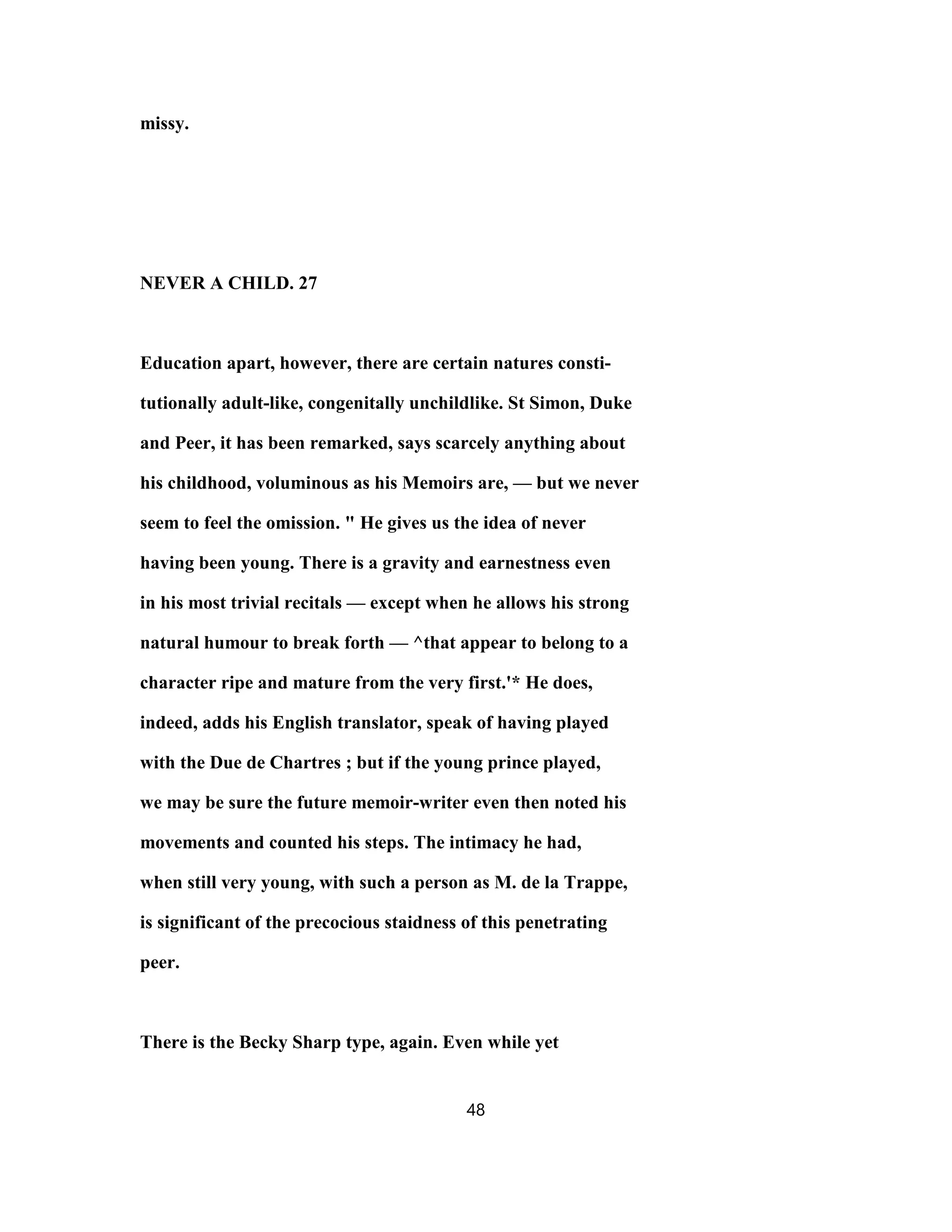 missy.
NEVER A CHILD. 27
Education apart, however, there are certain natures consti-
tutionally adult-like, congenitally unchildlike. St Simon, Duke
and Peer, it has been remarked, says scarcely anything about
his childhood, voluminous as his Memoirs are, — but we never
seem to feel the omission. " He gives us the idea of never
having been young. There is a gravity and earnestness even
in his most trivial recitals — except when he allows his strong
natural humour to break forth — ^that appear to belong to a
character ripe and mature from the very first.'* He does,
indeed, adds his English translator, speak of having played
with the Due de Chartres ; but if the young prince played,
we may be sure the future memoir-writer even then noted his
movements and counted his steps. The intimacy he had,
when still very young, with such a person as M. de la Trappe,
is significant of the precocious staidness of this penetrating
peer.
There is the Becky Sharp type, again. Even while yet
48
 