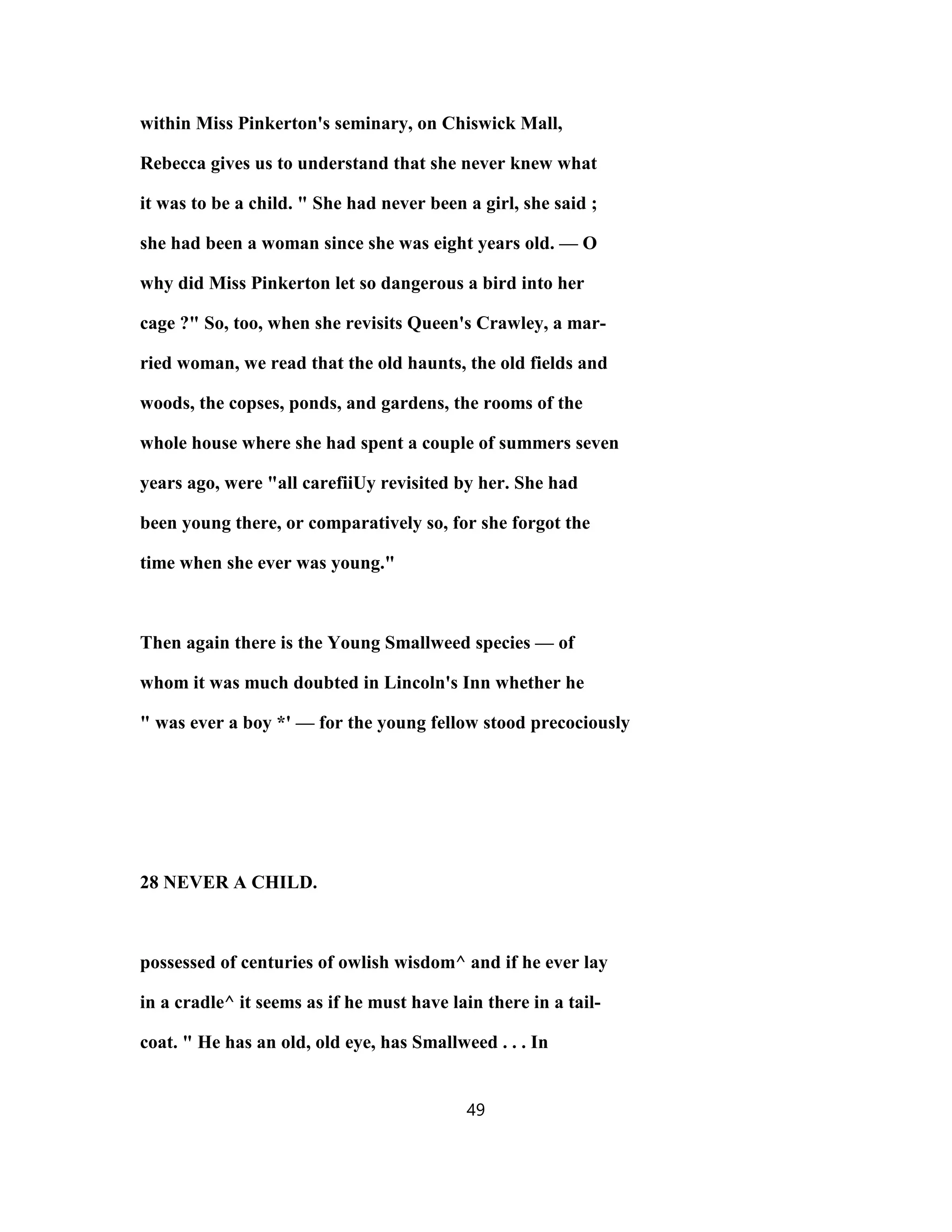 within Miss Pinkerton's seminary, on Chiswick Mall,
Rebecca gives us to understand that she never knew what
it was to be a child. " She had never been a girl, she said ;
she had been a woman since she was eight years old. — O
why did Miss Pinkerton let so dangerous a bird into her
cage ?" So, too, when she revisits Queen's Crawley, a mar-
ried woman, we read that the old haunts, the old fields and
woods, the copses, ponds, and gardens, the rooms of the
whole house where she had spent a couple of summers seven
years ago, were "all carefiiUy revisited by her. She had
been young there, or comparatively so, for she forgot the
time when she ever was young."
Then again there is the Young Smallweed species — of
whom it was much doubted in Lincoln's Inn whether he
" was ever a boy *' — for the young fellow stood precociously
28 NEVER A CHILD.
possessed of centuries of owlish wisdom^ and if he ever lay
in a cradle^ it seems as if he must have lain there in a tail-
coat. " He has an old, old eye, has Smallweed . . . In
49
 