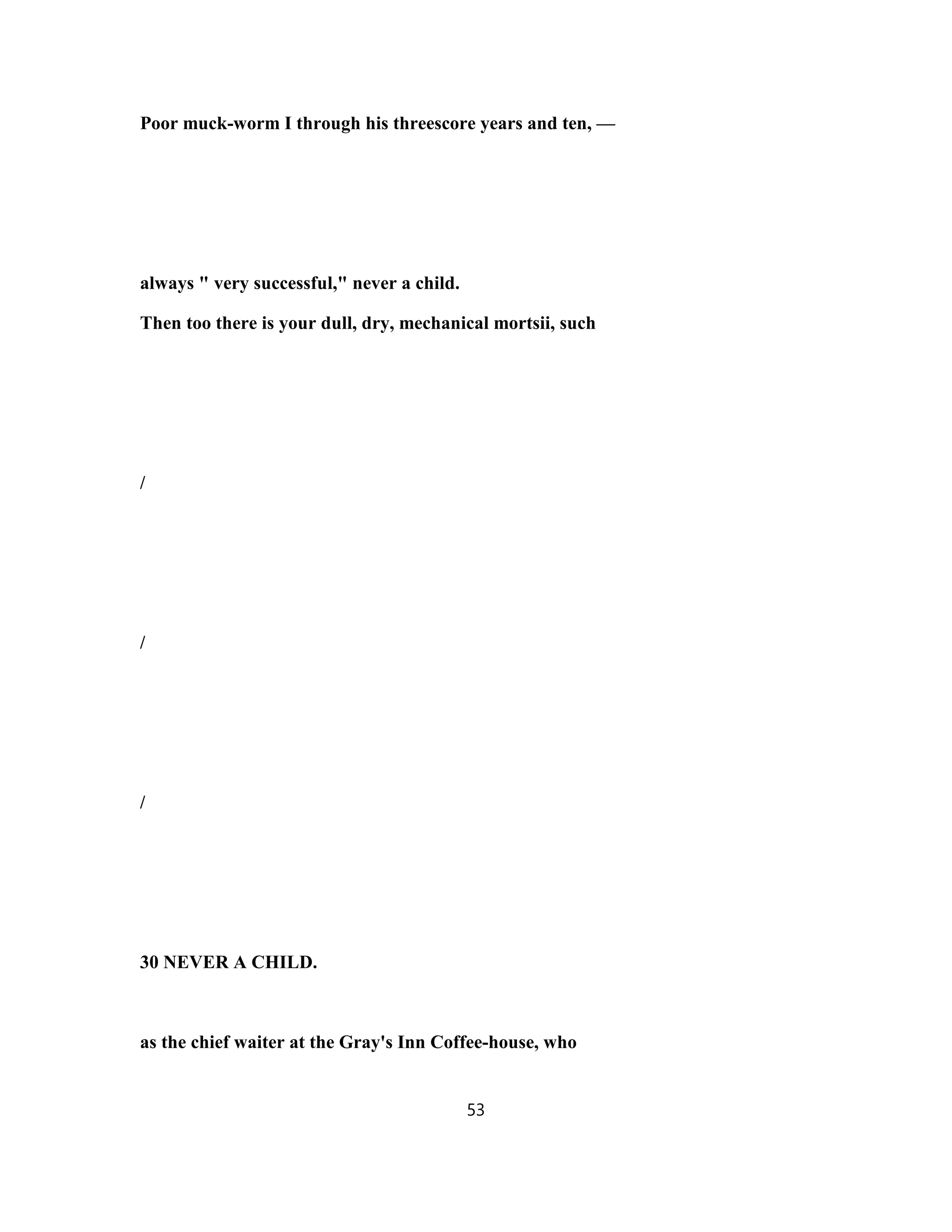 Poor muck-worm I through his threescore years and ten, —
always " very successful," never a child.
Then too there is your dull, dry, mechanical mortsii, such
/
/
/
30 NEVER A CHILD.
as the chief waiter at the Gray's Inn Coffee-house, who
53
 