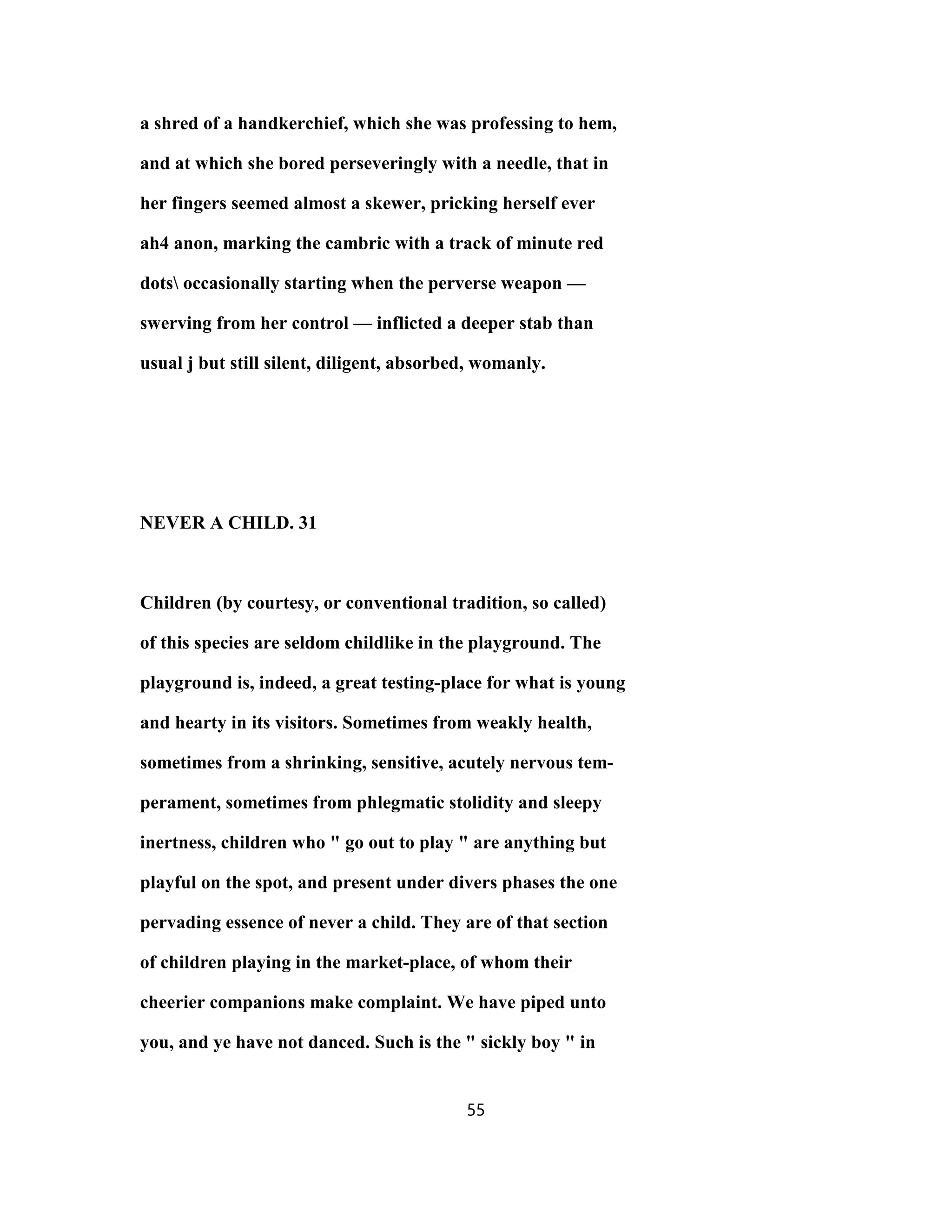 a shred of a handkerchief, which she was professing to hem,
and at which she bored perseveringly with a needle, that in
her fingers seemed almost a skewer, pricking herself ever
ah4 anon, marking the cambric with a track of minute red
dots occasionally starting when the perverse weapon —
swerving from her control — inflicted a deeper stab than
usual j but still silent, diligent, absorbed, womanly.
NEVER A CHILD. 31
Children (by courtesy, or conventional tradition, so called)
of this species are seldom childlike in the playground. The
playground is, indeed, a great testing-place for what is young
and hearty in its visitors. Sometimes from weakly health,
sometimes from a shrinking, sensitive, acutely nervous tem-
perament, sometimes from phlegmatic stolidity and sleepy
inertness, children who " go out to play " are anything but
playful on the spot, and present under divers phases the one
pervading essence of never a child. They are of that section
of children playing in the market-place, of whom their
cheerier companions make complaint. We have piped unto
you, and ye have not danced. Such is the " sickly boy " in
55
 