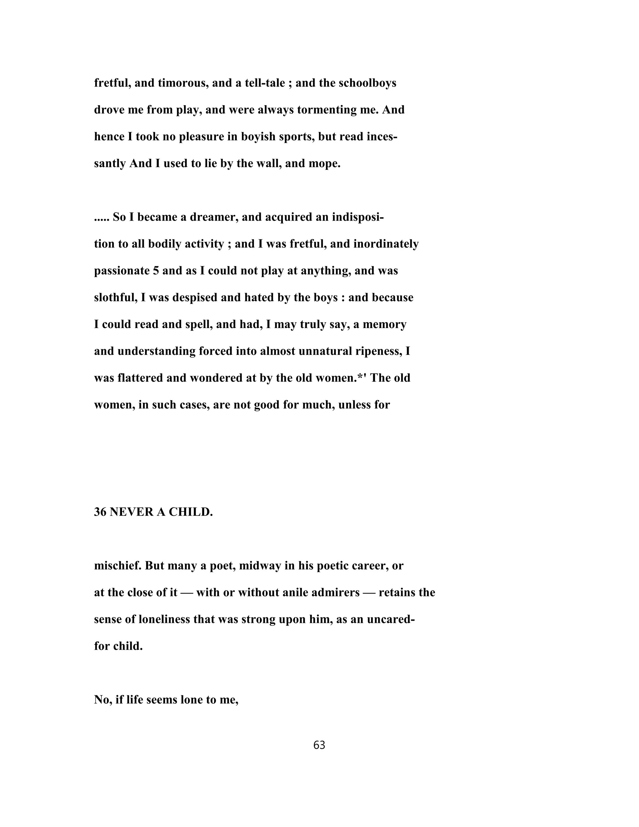 fretful, and timorous, and a tell-tale ; and the schoolboys
drove me from play, and were always tormenting me. And
hence I took no pleasure in boyish sports, but read inces-
santly And I used to lie by the wall, and mope.
..... So I became a dreamer, and acquired an indisposi-
tion to all bodily activity ; and I was fretful, and inordinately
passionate 5 and as I could not play at anything, and was
slothful, I was despised and hated by the boys : and because
I could read and spell, and had, I may truly say, a memory
and understanding forced into almost unnatural ripeness, I
was flattered and wondered at by the old women.*' The old
women, in such cases, are not good for much, unless for
36 NEVER A CHILD.
mischief. But many a poet, midway in his poetic career, or
at the close of it — with or without anile admirers — retains the
sense of loneliness that was strong upon him, as an uncared-
for child.
No, if life seems lone to me,
63
 