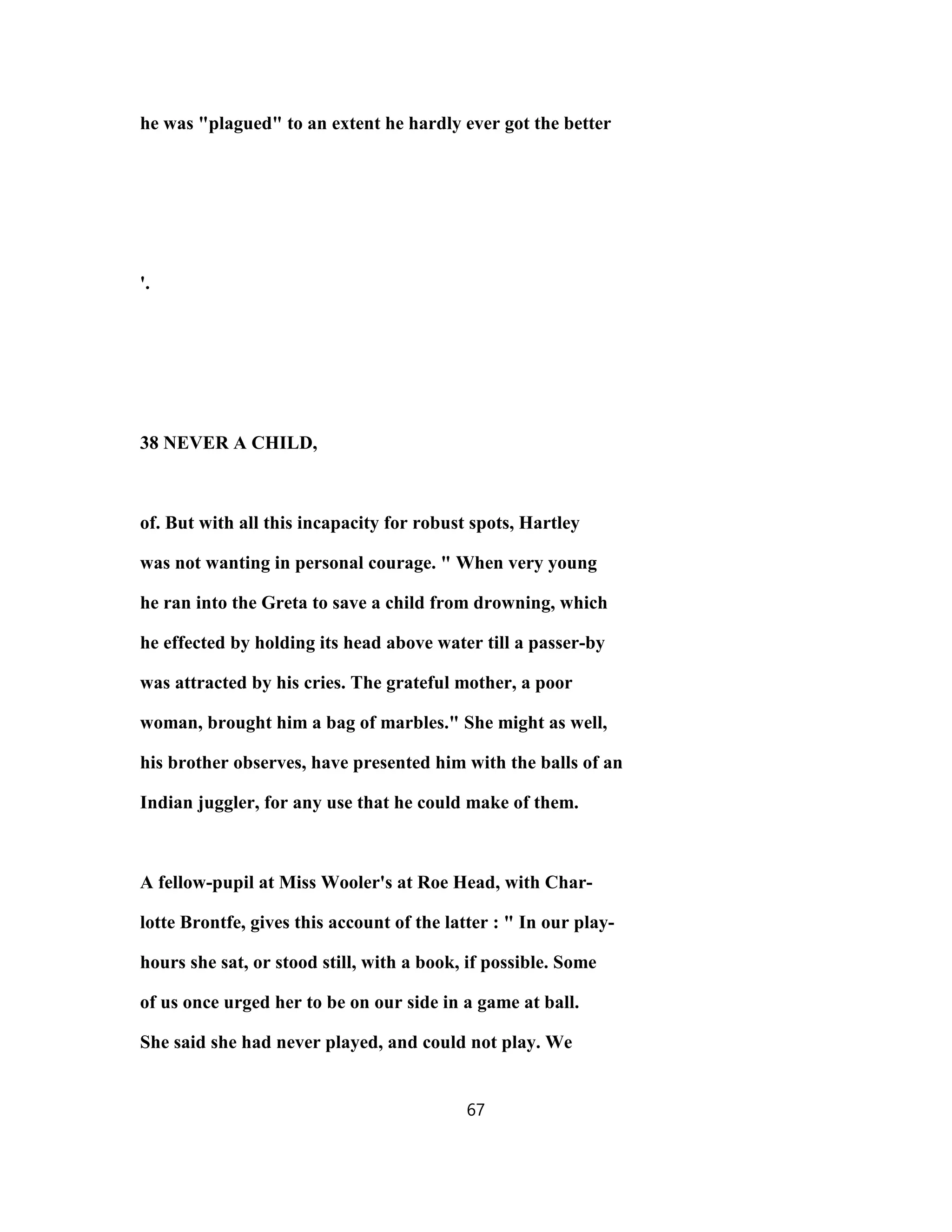 he was "plagued" to an extent he hardly ever got the better
'.
38 NEVER A CHILD,
of. But with all this incapacity for robust spots, Hartley
was not wanting in personal courage. " When very young
he ran into the Greta to save a child from drowning, which
he effected by holding its head above water till a passer-by
was attracted by his cries. The grateful mother, a poor
woman, brought him a bag of marbles." She might as well,
his brother observes, have presented him with the balls of an
Indian juggler, for any use that he could make of them.
A fellow-pupil at Miss Wooler's at Roe Head, with Char-
lotte Brontfe, gives this account of the latter : " In our play-
hours she sat, or stood still, with a book, if possible. Some
of us once urged her to be on our side in a game at ball.
She said she had never played, and could not play. We
67
 