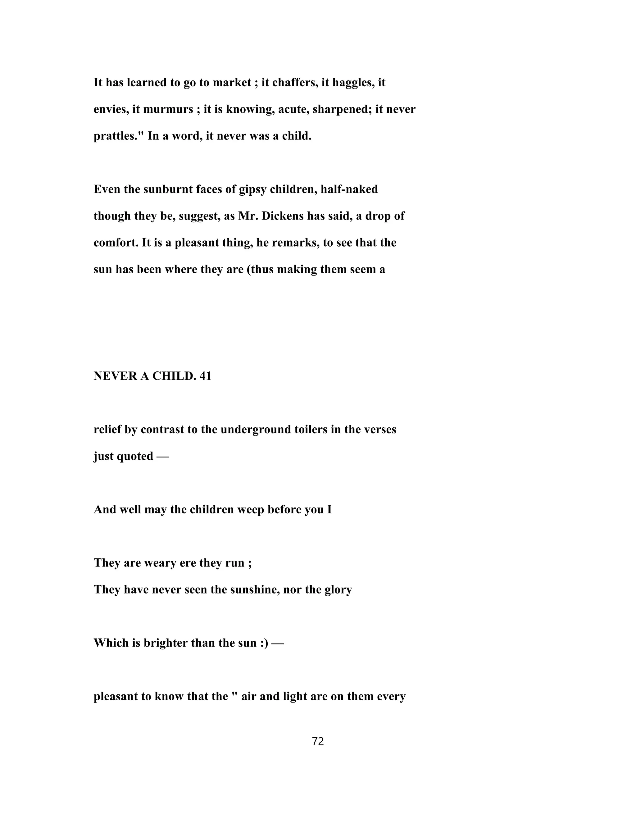 It has learned to go to market ; it chaffers, it haggles, it
envies, it murmurs ; it is knowing, acute, sharpened; it never
prattles." In a word, it never was a child.
Even the sunburnt faces of gipsy children, half-naked
though they be, suggest, as Mr. Dickens has said, a drop of
comfort. It is a pleasant thing, he remarks, to see that the
sun has been where they are (thus making them seem a
NEVER A CHILD. 41
relief by contrast to the underground toilers in the verses
just quoted —
And well may the children weep before you I
They are weary ere they run ;
They have never seen the sunshine, nor the glory
Which is brighter than the sun :) —
pleasant to know that the " air and light are on them every
72
 