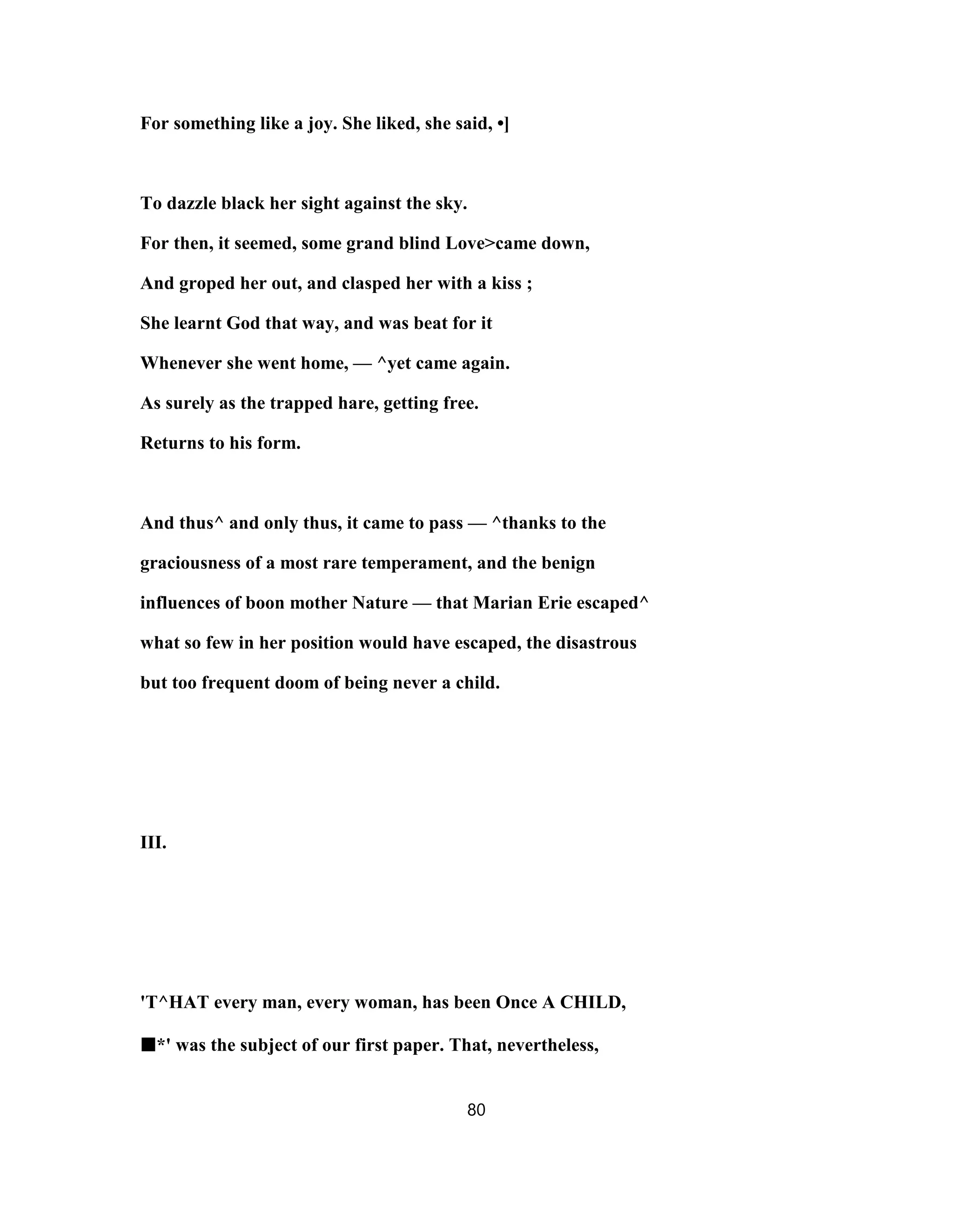 For something like a joy. She liked, she said, •]
To dazzle black her sight against the sky.
For then, it seemed, some grand blind Love>came down,
And groped her out, and clasped her with a kiss ;
She learnt God that way, and was beat for it
Whenever she went home, — ^yet came again.
As surely as the trapped hare, getting free.
Returns to his form.
And thus^ and only thus, it came to pass — ^thanks to the
graciousness of a most rare temperament, and the benign
influences of boon mother Nature — that Marian Erie escaped^
what so few in her position would have escaped, the disastrous
but too frequent doom of being never a child.
III.
'T^HAT every man, every woman, has been Once A CHILD,
■■■■*' was the subject of our first paper. That, nevertheless,
80
 