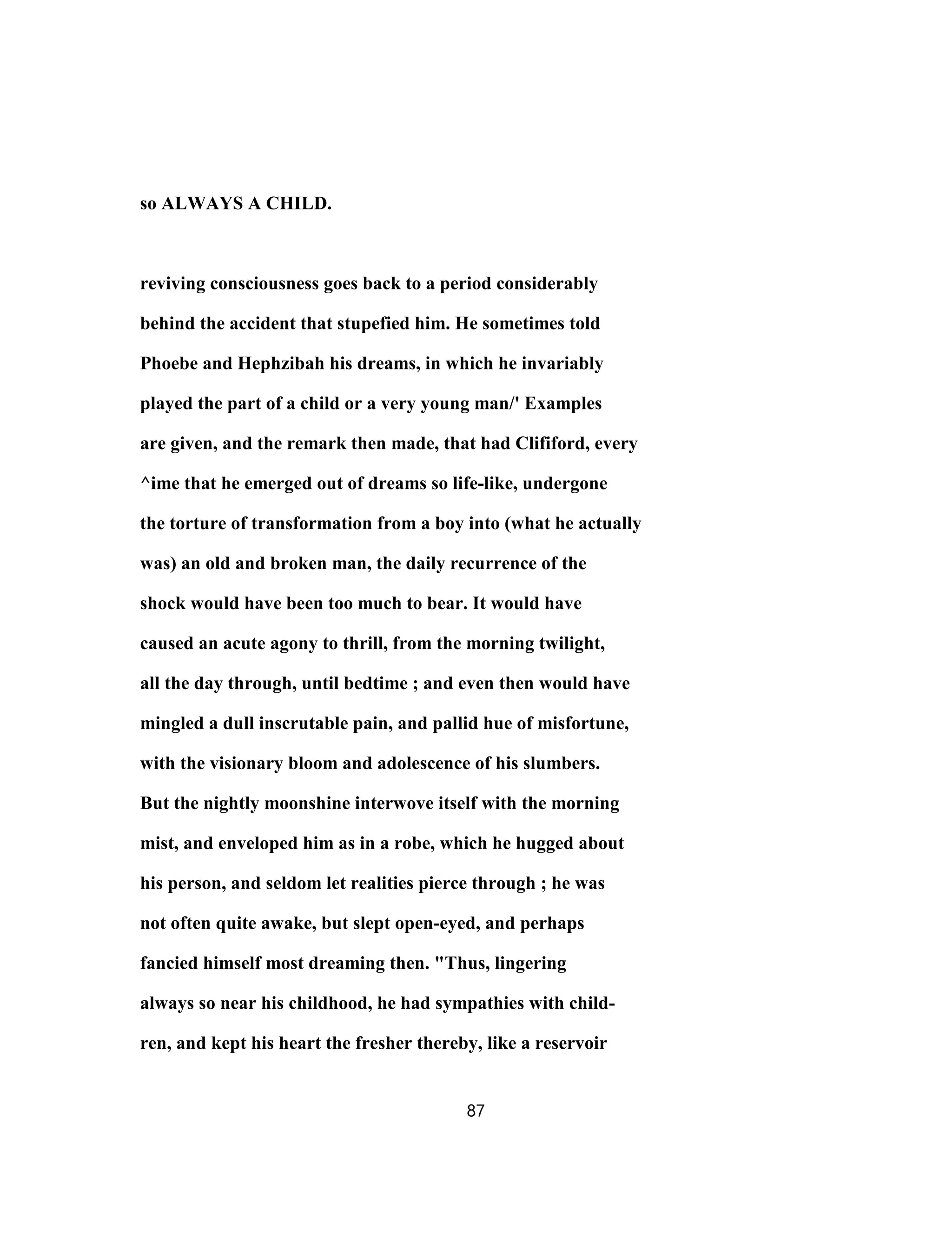so ALWAYS A CHILD.
reviving consciousness goes back to a period considerably
behind the accident that stupefied him. He sometimes told
Phoebe and Hephzibah his dreams, in which he invariably
played the part of a child or a very young man/' Examples
are given, and the remark then made, that had Clififord, every
^ime that he emerged out of dreams so life-like, undergone
the torture of transformation from a boy into (what he actually
was) an old and broken man, the daily recurrence of the
shock would have been too much to bear. It would have
caused an acute agony to thrill, from the morning twilight,
all the day through, until bedtime ; and even then would have
mingled a dull inscrutable pain, and pallid hue of misfortune,
with the visionary bloom and adolescence of his slumbers.
But the nightly moonshine interwove itself with the morning
mist, and enveloped him as in a robe, which he hugged about
his person, and seldom let realities pierce through ; he was
not often quite awake, but slept open-eyed, and perhaps
fancied himself most dreaming then. "Thus, lingering
always so near his childhood, he had sympathies with child-
ren, and kept his heart the fresher thereby, like a reservoir
87
 