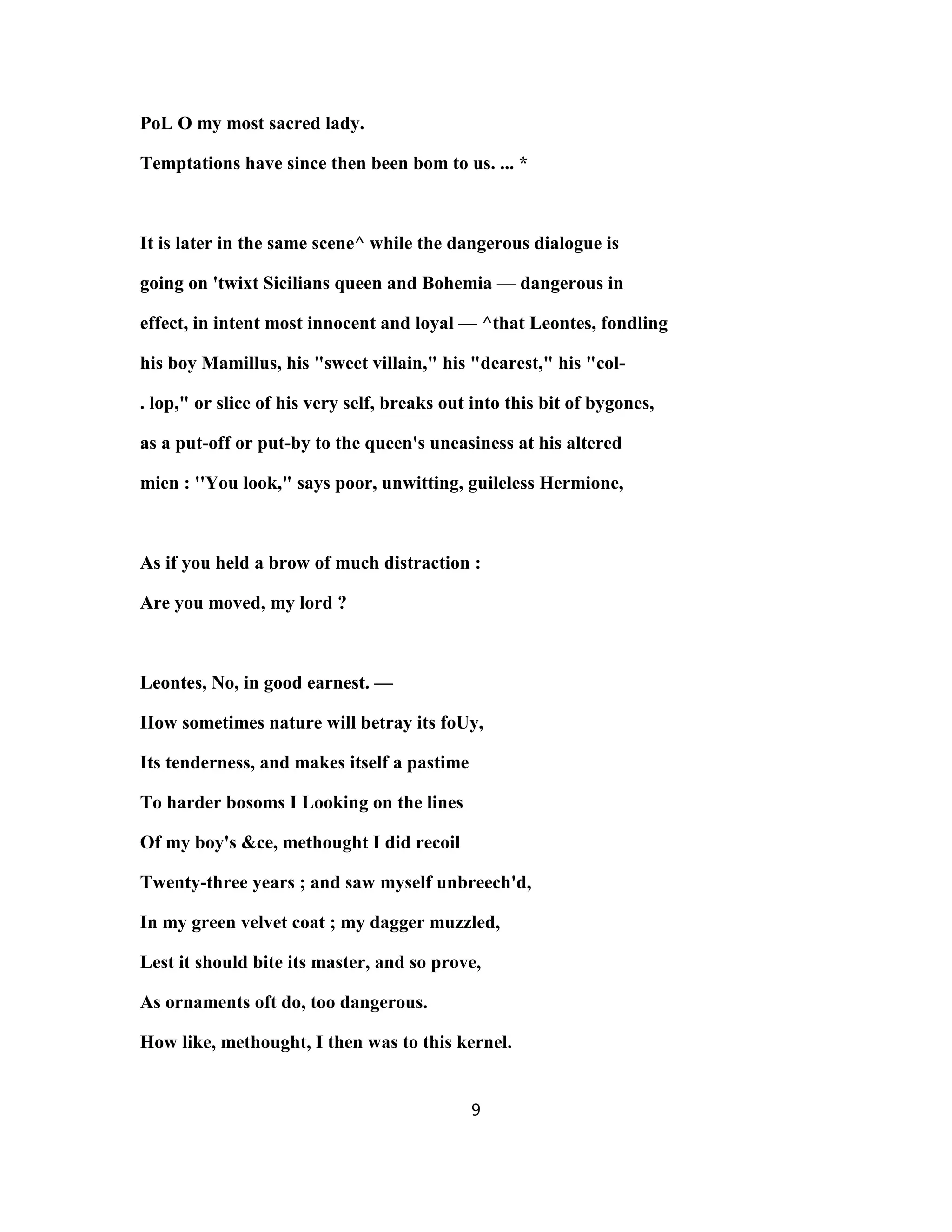 PoL O my most sacred lady.
Temptations have since then been bom to us. ... *
It is later in the same scene^ while the dangerous dialogue is
going on 'twixt Sicilians queen and Bohemia — dangerous in
effect, in intent most innocent and loyal — ^that Leontes, fondling
his boy Mamillus, his "sweet villain," his "dearest," his "col-
. lop," or slice of his very self, breaks out into this bit of bygones,
as a put-off or put-by to the queen's uneasiness at his altered
mien : ''You look," says poor, unwitting, guileless Hermione,
As if you held a brow of much distraction :
Are you moved, my lord ?
Leontes, No, in good earnest. —
How sometimes nature will betray its foUy,
Its tenderness, and makes itself a pastime
To harder bosoms I Looking on the lines
Of my boy's &ce, methought I did recoil
Twenty-three years ; and saw myself unbreech'd,
In my green velvet coat ; my dagger muzzled,
Lest it should bite its master, and so prove,
As ornaments oft do, too dangerous.
How like, methought, I then was to this kernel.
9
 
