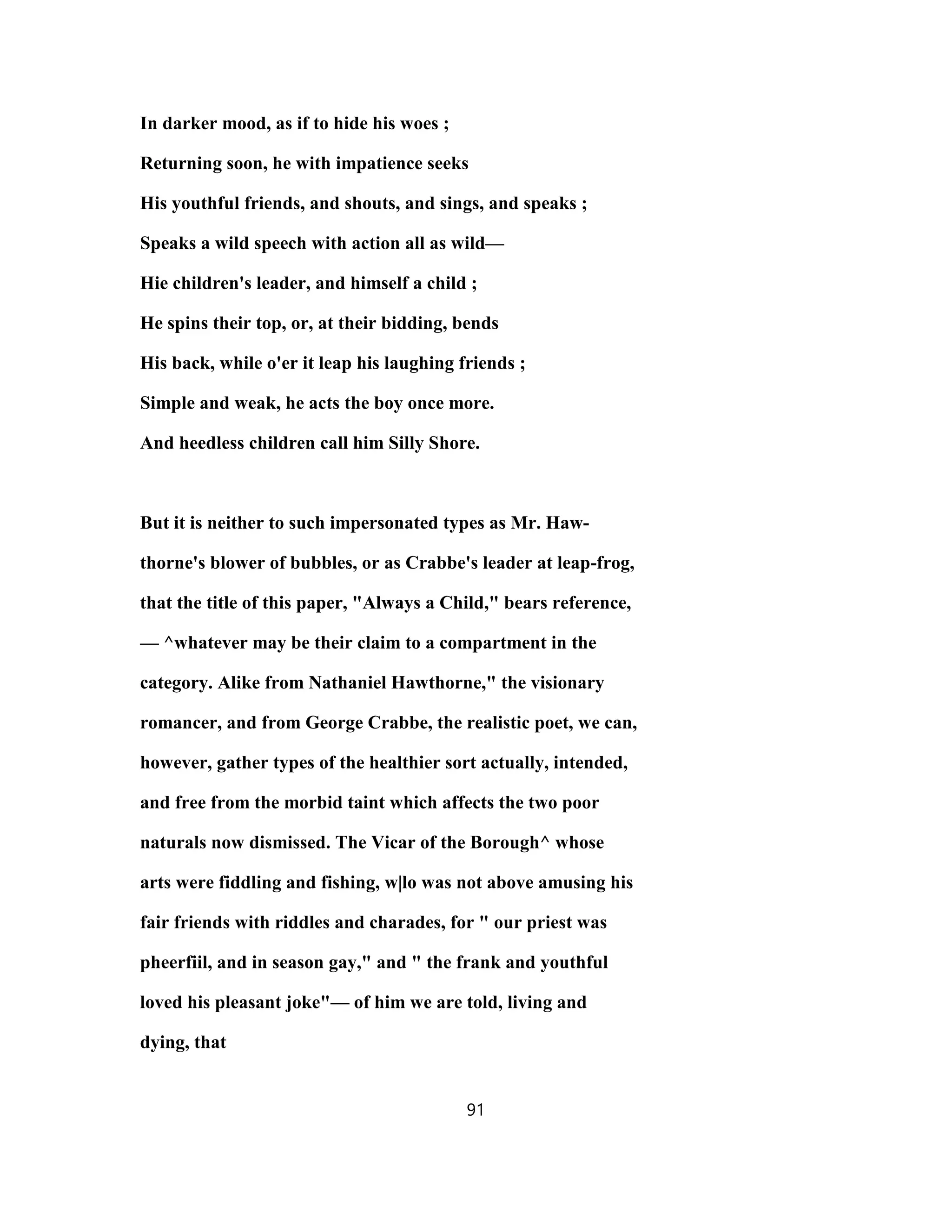 In darker mood, as if to hide his woes ;
Returning soon, he with impatience seeks
His youthful friends, and shouts, and sings, and speaks ;
Speaks a wild speech with action all as wild—
Hie children's leader, and himself a child ;
He spins their top, or, at their bidding, bends
His back, while o'er it leap his laughing friends ;
Simple and weak, he acts the boy once more.
And heedless children call him Silly Shore.
But it is neither to such impersonated types as Mr. Haw-
thorne's blower of bubbles, or as Crabbe's leader at leap-frog,
that the title of this paper, "Always a Child," bears reference,
— ^whatever may be their claim to a compartment in the
category. Alike from Nathaniel Hawthorne," the visionary
romancer, and from George Crabbe, the realistic poet, we can,
however, gather types of the healthier sort actually, intended,
and free from the morbid taint which affects the two poor
naturals now dismissed. The Vicar of the Borough^ whose
arts were fiddling and fishing, w|lo was not above amusing his
fair friends with riddles and charades, for " our priest was
pheerfiil, and in season gay," and " the frank and youthful
loved his pleasant joke"— of him we are told, living and
dying, that
91
 