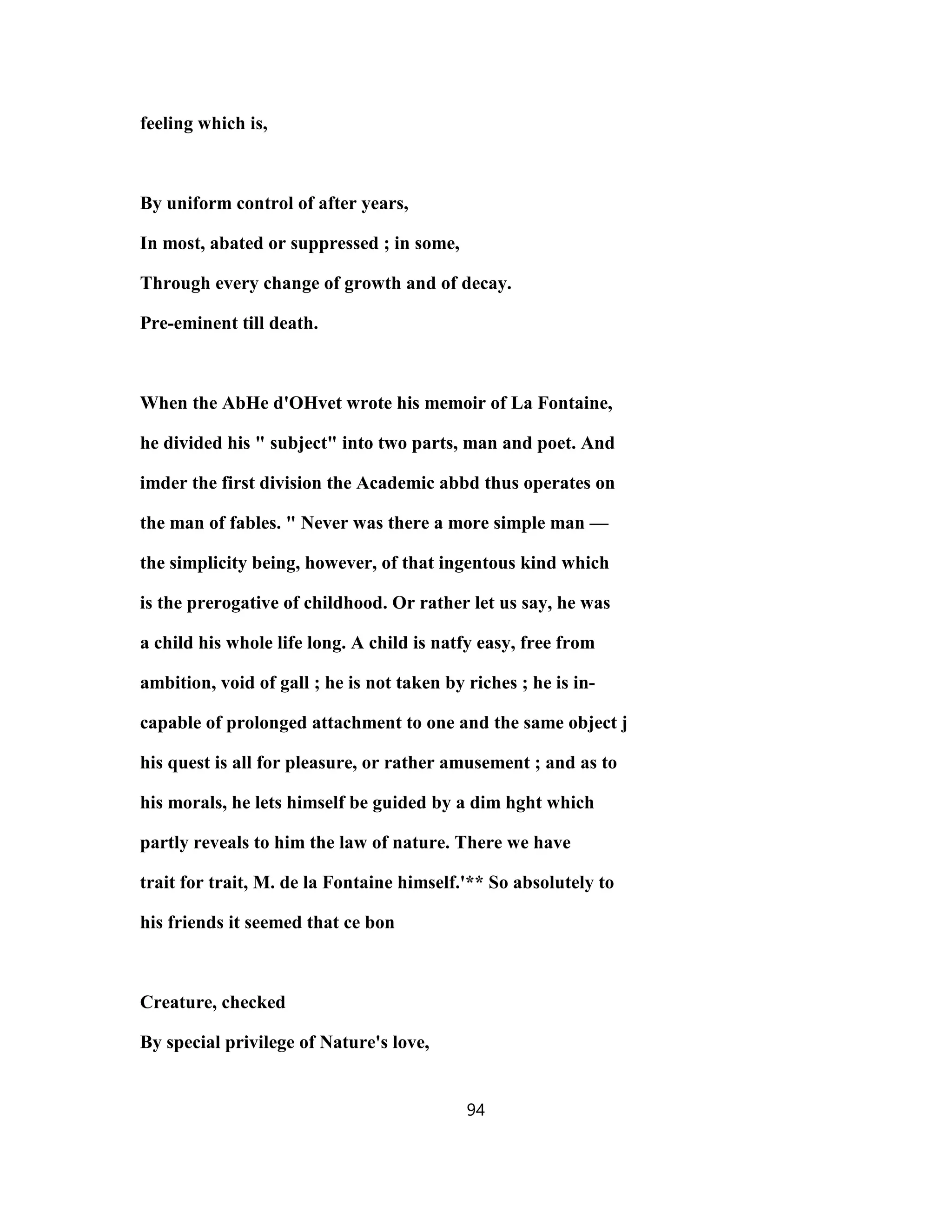 feeling which is,
By uniform control of after years,
In most, abated or suppressed ; in some,
Through every change of growth and of decay.
Pre-eminent till death.
When the AbHe d'OHvet wrote his memoir of La Fontaine,
he divided his " subject" into two parts, man and poet. And
imder the first division the Academic abbd thus operates on
the man of fables. " Never was there a more simple man —
the simplicity being, however, of that ingentous kind which
is the prerogative of childhood. Or rather let us say, he was
a child his whole life long. A child is natfy easy, free from
ambition, void of gall ; he is not taken by riches ; he is in-
capable of prolonged attachment to one and the same object j
his quest is all for pleasure, or rather amusement ; and as to
his morals, he lets himself be guided by a dim hght which
partly reveals to him the law of nature. There we have
trait for trait, M. de la Fontaine himself.'** So absolutely to
his friends it seemed that ce bon
Creature, checked
By special privilege of Nature's love,
94
 