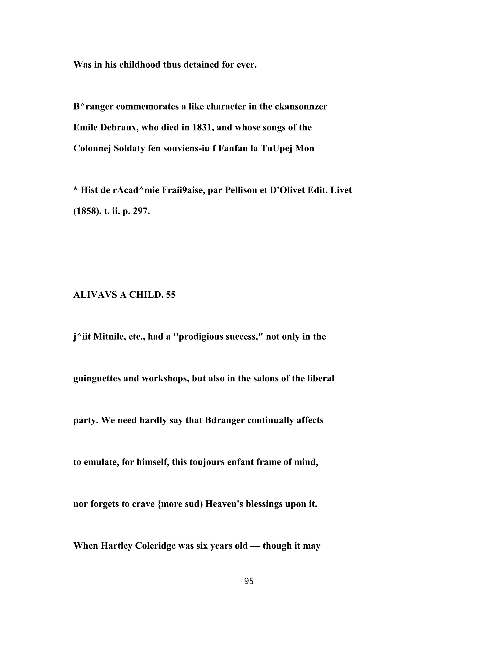 Was in his childhood thus detained for ever.
B^ranger commemorates a like character in the ckansonnzer
Emile Debraux, who died in 1831, and whose songs of the
Colonnej Soldaty fen souviens-iu f Fanfan la TuUpej Mon
* Hist de rAcad^mie Fraii9aise, par Pellison et D'Olivet Edit. Livet
(1858), t. ii. p. 297.
ALIVAVS A CHILD. 55
j^iit Mitnile, etc., had a ''prodigious success," not only in the
guinguettes and workshops, but also in the salons of the liberal
party. We need hardly say that Bdranger continually affects
to emulate, for himself, this toujours enfant frame of mind,
nor forgets to crave {more sud) Heaven's blessings upon it.
When Hartley Coleridge was six years old — though it may
95
 