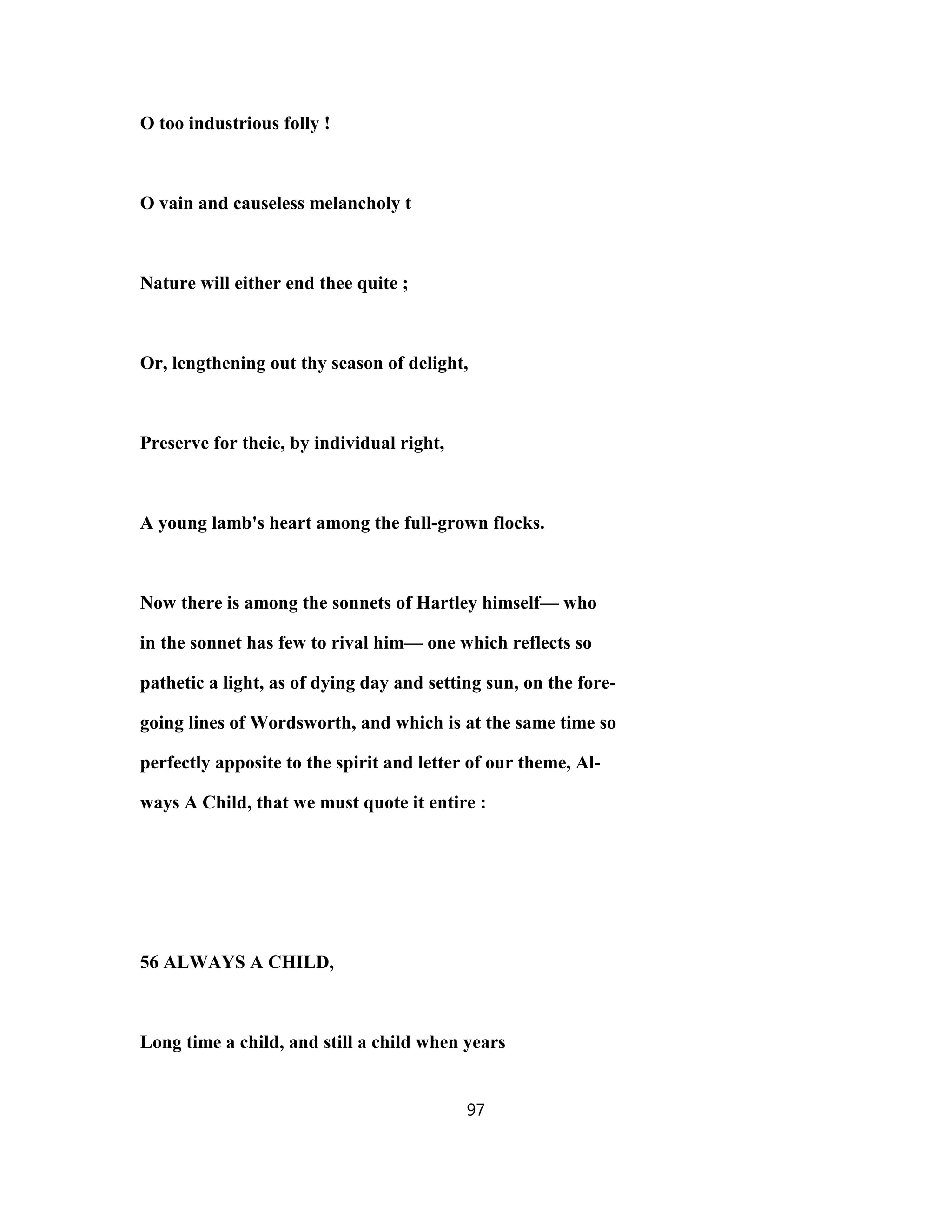 O too industrious folly !
O vain and causeless melancholy t
Nature will either end thee quite ;
Or, lengthening out thy season of delight,
Preserve for theie, by individual right,
A young lamb's heart among the full-grown flocks.
Now there is among the sonnets of Hartley himself— who
in the sonnet has few to rival him— one which reflects so
pathetic a light, as of dying day and setting sun, on the fore-
going lines of Wordsworth, and which is at the same time so
perfectly apposite to the spirit and letter of our theme, Al-
ways A Child, that we must quote it entire :
56 ALWAYS A CHILD,
Long time a child, and still a child when years
97
 