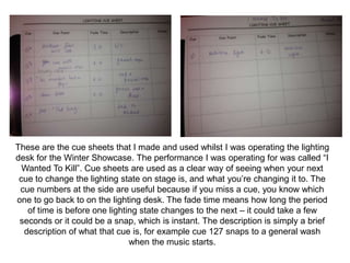 These are the cue sheets that I made and used whilst I was operating the lighting
desk for the Winter Showcase. The performance I was operating for was called “I
Wanted To Kill”. Cue sheets are used as a clear way of seeing when your next
cue to change the lighting state on stage is, and what you’re changing it to. The
cue numbers at the side are useful because if you miss a cue, you know which
one to go back to on the lighting desk. The fade time means how long the period
of time is before one lighting state changes to the next – it could take a few
seconds or it could be a snap, which is instant. The description is simply a brief
description of what that cue is, for example cue 127 snaps to a general wash
when the music starts.
 