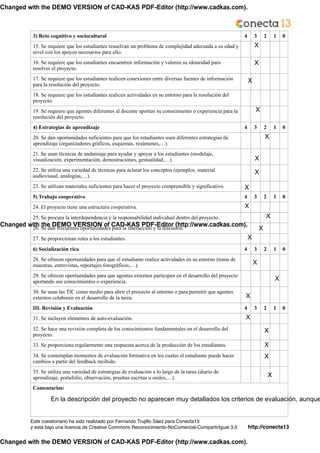 http://conecta13
Este cuestionario ha sido realizado por Fernando Trujillo Sáez para Conecta13!
y está bajo una licencia de Creative Commons Reconocimiento-NoComercial-CompartirIgual 3.0
3) Reto cognitivo y sociocultural 4 3 2 1 0
15. Se requiere que los estudiantes resuelvan un problema de complejidad adecuada a su edad y
nivel con los apoyos necesarios para ello.
16. Se requiere que los estudiantes encuentren información y valoren su idoneidad para
resolver el proyecto.
17. Se requiere que los estudiantes realicen conexiones entre diversas fuentes de información
para la resolución del proyecto.
18. Se requiere que los estudiantes realicen actividades en su entorno para la resolución del
proyecto.
19. Se requiere que agentes diferentes al docente aporten su conocimiento o experiencia para la
resolución del proyecto.
4) Estrategias de aprendizaje 4 3 2 1 0
20. Se dan oportunidades suficientes para que los estudiantes usen diferentes estrategias de
aprendizaje (organizadores gráficos, esquemas, resúmenes,…).
21. Se usan técnicas de andamiaje para ayudar y apoyar a los estudiantes (modelaje,
visualización, experimentación, demostraciones, gestualidad,…).
22. Se utiliza una variedad de técnicas para aclarar los conceptos (ejemplos, material
audiovisual, analogías,…).
23. Se utilizan materiales suficientes para hacer el proyecto comprensible y significativo.
5) Trabajo cooperativo 4 3 2 1 0
24. El proyecto tiene una estructura cooperativa.
25. Se procura la interdependencia y la responsabilidad individual dentro del proyecto.
26. Se dan frecuentes oportunidades para la interacción y la discusión.
27. Se proporcionan roles a los estudiantes.
6) Socialización rica 4 3 2 1 0
28. Se ofrecen oportunidades para que el estudiante realice actividades en su entorno (toma de
muestras, entrevistas, reportajes fotográficos,…).
29. Se ofrecen oportunidades para que agentes externos participen en el desarrollo del proyecto
aportando sus conocimientos o experiencia.
30. Se usan las TIC como medio para abrir el proyecto al entorno o para permitir que agentes
externos colaboren en el desarrollo de la tarea.
III. Revisión y Evaluación 4 3 2 1 0
31. Se incluyen elementos de auto-evaluación.
32. Se hace una revisión completa de los conocimientos fundamentales en el desarrollo del
proyecto.
33. Se proporciona regularmente una respuesta acerca de la producción de los estudiantes.
34. Se contemplan momentos de evaluación formativa en los cuales el estudiante puede hacer
cambios a partir del feedback recibido.
35. Se utiliza una variedad de estrategias de evaluación a lo largo de la tarea (diario de
aprendizaje, portafolio, observación, pruebas escritas u orales,…).
Comentarios:
!!!
X
X
X
X
X
X
X
X
X
X
X
X
X
X
X
X
X
X
X
X
En la descripción del proyecto no aparecen muy detallados los criterios de evaluación, aunque
Changed with the DEMO VERSION of CAD-KAS PDF-Editor (http://www.cadkas.com).
Changed with the DEMO VERSION of CAD-KAS PDF-Editor (http://www.cadkas.com).
Changed with the DEMO VERSION of CAD-KAS PDF-Editor (http://www.cadkas.com).
 