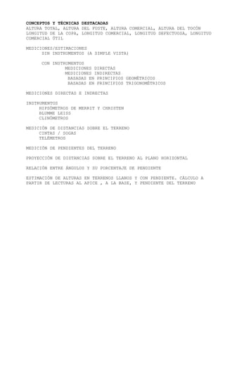 CONCEPTOS Y TÉCNICAS DESTACADAS
ALTURA TOTAL, ALTURA DEL FUSTE, ALTURA COMERCIAL, ALTURA DEL TOCÓN
LONGITUD DE LA COPA, LONGITUD COMERCIAL, LONGITUD DEFECTUOSA, LONGITUD
COMERCIAL ÚTIL
MEDICIONES/ESTIMACIONES
SIN INSTRUMENTOS (A SIMPLE VISTA)
CON INSTRUMENTOS
MEDICIONES DIRECTAS
MEDICIONES INDIRECTAS
BASADAS EN PRINCIPIOS GEOMÉTRICOS
BASADAS EN PRINCIPIOS TRIGONOMÉTRICOS
MEDICIONES DIRECTAS E INDRECTAS
INSTRUMENTOS
HIPSÓMETROS DE MERRIT Y CHRISTEN
BLUMME LEISS
CLINÓMETROS
MEDICIÓN DE DISTANCIAS SOBRE EL TERRENO
CINTAS / SOGAS
TELÉMETROS
MEDICIÓN DE PENDIENTES DEL TERRENO
PROYECCIÓN DE DISTANCIAS SOBRE EL TERRENO AL PLANO HORIZONTAL
RELACIÓN ENTRE ÁNGULOS Y SU PORCENTAJE DE PENDIENTE
ESTIMACIÓN DE ALTURAS EN TERRENOS LLANOS Y CON PENDIENTE. CÁLCULO A
PARTIR DE LECTURAS AL APICE , A LA BASE, Y PENDIENTE DEL TERRENO
 