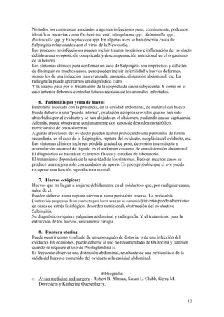 12
No todos los casos están asociados a agentes infecciosos pero, comúnmente, podemos
identificar bacterias como Escherichia coli, Micoplasma spp., Salmonella spp.,
Pasteurella spp. y Estreptococos spp. En algunas aves se han descrito casos de
Salpingitis relacionados con el virus de la Newcastle.
Los procesos no infecciosos pueden incluir trauma mecánico e inflamación del oviducto
debido a una ovoposición complicada y descompensación nutricional en el organismo
de la hembra.
Los síntomas clínicos para confirmar un caso de Salpingitis son imprecisos y difíciles
de distinguir en muchos casos, pero pueden incluir infertilidad y huevos deformes,
siendo los de una infección más avanzada: anorexia, distensión abdominal, etc. La
radiografía puede aportarnos un diagnóstico claro.
Y la terapia pasa por el tratamiento de la sospechada causa subyacente. Y como en el
caso anterior debemos controlar futuras recaídas de los animales infectados.
6. Peritonitis por yema de huevo:
Peritonitis asociada con la presencia, en la cavidad abdominal, de material del huevo.
Puede deberse a una “puesta interna”, ovulación ectópica u óvulos que no han sido
absorbidos por el oviducto y se han alojado en el abdomen, pudiendo causar septicemia.
Además, puede observarse conjuntamente con casos de desorden metabólico,
nutricional o de otros sistemas.
Algunas afecciones del oviducto pueden acabar provocando una peritonitis de forma
secundaria, es el caso de la Salpingitis, ruptura del oviducto, neoplásia del oviducto, etc.
Los síntomas clínicos incluyen pérdida gradual de peso, depresión intermitente y
acumulación anormal de líquido en el abdomen causante de una distensión abdominal.
El diagnóstico se basará en exámenes físicos y estudios de laboratorio.
El tratamiento dependerá de la severidad de los síntomas. Pero en muchos casos se
produce una mejora solo con cuidados de apoyo. Es poco probable que el ave pueda
recuperar una función reproductora normal.
7. Huevos ectópicos:
Huevos que no llegan a alojarse debidamente en el oviducto o que, por cualquier causa,
salen de el.
Pueden deberse a una ruptura uterina o a una peristalsis inversa. La peristalsis
(contracción progresiva de un conducto para hacer avanzar su contenido) inversa puede observarse
en casos de estrés fisiológico, desorden nutricional, obstrucción del oviducto o
Salpingitis.
Su diagnóstico requiere palpación abdominal y radiografía. Y el tratamiento para la
extracción de los huevos, únicamente cirugía.
8. Ruptura uterina:
Puede ocurrir como resultado de un caso agudo de distocia, o de una infección del
oviducto. En ocasiones, puede deberse al uso no recomendado de Oxitocina y también
cuando se requiere el uso de Prostaglandina E.
Es frecuente observar una distensión abdominal, resultante de una peritonitis o de la
salida del huevo o contenido del oviducto a la cavidad abdominal.
Bibliografía:
o Avian medicine and surgery - Robert B. Altman, Susan L. Clubb, Gerry M.
Dorrestein y Katherine Quesenberry.
 