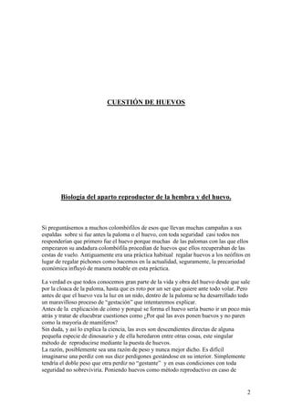 2
CUESTIÓN DE HUEVOS
Biología del aparto reproductor de la hembra y del huevo.
Si preguntásemos a muchos colombófilos de esos que llevan muchas campañas a sus
espaldas sobre si fue antes la paloma o el huevo, con toda seguridad casi todos nos
responderían que primero fue el huevo porque muchas de las palomas con las que ellos
empezaron su andadura colombófila procedían de huevos que ellos recuperaban de las
cestas de vuelo. Antiguamente era una práctica habitual regalar huevos a los neófitos en
lugar de regalar pichones como hacemos en la actualidad, seguramente, la precariedad
económica influyó de manera notable en esta práctica.
La verdad es que todos conocemos gran parte de la vida y obra del huevo desde que sale
por la cloaca de la paloma, hasta que es roto por un ser que quiere ante todo volar. Pero
antes de que el huevo vea la luz en un nido, dentro de la paloma se ha desarrollado todo
un maravilloso proceso de “gestación” que intentaremos explicar.
Antes de la explicación de cómo y porqué se forma el huevo sería bueno ir un poco más
atrás y tratar de elucubrar cuestiones como ¿Por qué las aves ponen huevos y no paren
como la mayoría de mamíferos?
Sin duda, y así lo explica la ciencia, las aves son descendientes directas de alguna
pequeña especie de dinosaurio y de ella heredaron entre otras cosas, este singular
método de reproducirse mediante la puesta de huevos.
La razón, posiblemente sea una razón de peso y nunca mejor dicho. Es difícil
imaginarse una perdiz con sus diez perdigones gestándose en su interior. Simplemente
tendría el doble peso que otra perdiz no “gestante” y en esas condiciones con toda
seguridad no sobreviviría. Poniendo huevos como método reproductivo en caso de
 
