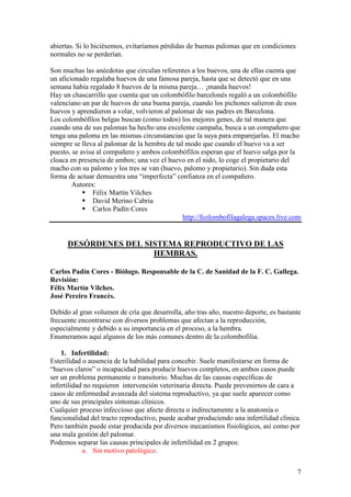 7
abiertas. Si lo hiciésemos, evitaríamos pérdidas de buenas palomas que en condiciones
normales no se perderían.
Son muchas las anécdotas que circulan referentes a los huevos, una de ellas cuenta que
un aficionado regalaba huevos de una famosa pareja, hasta que se detectó que en una
semana había regalado 8 huevos de la misma pareja… ¡manda huevos!
Hay un chascarrillo que cuenta que un colombófilo barcelonés regaló a un colombófilo
valenciano un par de huevos de una buena pareja, cuando los pichones salieron de esos
huevos y aprendieron a volar, volvieron al palomar de sus padres en Barcelona.
Los colombófilos belgas buscan (como todos) los mejores genes, de tal manera que
cuando una de sus palomas ha hecho una excelente campaña, busca a un compañero que
tenga una paloma en las mismas circunstancias que la suya para emparejarlas. El macho
siempre se lleva al palomar de la hembra de tal modo que cuando el huevo va a ser
puesto, se avisa al compañero y ambos colombófilos esperan que el huevo salga por la
cloaca en presencia de ambos; una vez el huevo en el nido, lo coge el propietario del
macho con su palomo y los tres se van (huevo, palomo y propietario). Sin duda esta
forma de actuar demuestra una “imperfecta” confianza en el compañero.
Autores:
Félix Martín Vilches
David Merino Cabria
Carlos Padín Cores
http://fcolombofilagalega.spaces.live.com
DESÓRDENES DEL SISTEMA REPRODUCTIVO DE LAS
HEMBRAS.
Carlos Padín Cores - Biólogo. Responsable de la C. de Sanidad de la F. C. Gallega.
Revisión:
Félix Martín Vilches.
José Pereiro Francés.
Debido al gran volumen de cría que desarrolla, año tras año, nuestro deporte, es bastante
frecuente encontrarse con diversos problemas que afectan a la reproducción,
especialmente y debido a su importancia en el proceso, a la hembra.
Enumeramos aquí algunos de los más comunes dentro de la colombofilia.
1. Infertilidad:
Esterilidad o ausencia de la habilidad para concebir. Suele manifestarse en forma de
“huevos claros” o incapacidad para producir huevos completos, en ambos casos puede
ser un problema permanente o transitorio. Muchas de las causas específicas de
infertilidad no requieren intervención veterinaria directa. Puede prevenirnos de cara a
casos de enfermedad avanzada del sistema reproductivo, ya que suele aparecer como
uno de sus principales síntomas clínicos.
Cualquier proceso infeccioso que afecte directa o indirectamente a la anatomía o
funcionalidad del tracto reproductivo, puede acabar produciendo una infertilidad clínica.
Pero también puede estar producida por diversos mecanismos fisiológicos, así como por
una mala gestión del palomar.
Podemos separar las causas principales de infertilidad en 2 grupos:
a. Sin motivo patológico.
 