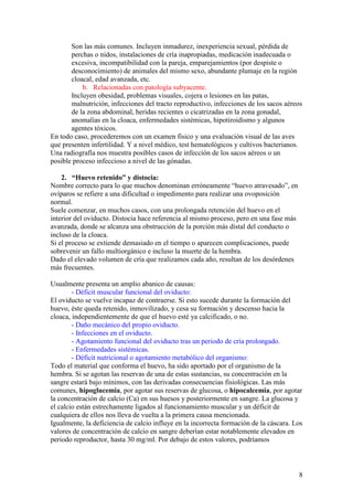 8
Son las más comunes. Incluyen inmadurez, inexperiencia sexual, pérdida de
perchas o nidos, instalaciones de cría inapropiadas, medicación inadecuada o
excesiva, incompatibilidad con la pareja, emparejamientos (por despiste o
desconocimiento) de animales del mismo sexo, abundante plumaje en la región
cloacal, edad avanzada, etc.
b. Relacionadas con patología subyacente.
Incluyen obesidad, problemas visuales, cojera o lesiones en las patas,
malnutrición, infecciones del tracto reproductivo, infecciones de los sacos aéreos
de la zona abdominal, heridas recientes o cicatrizadas en la zona gonadal,
anomalías en la cloaca, enfermedades sistémicas, hipotiroidismo y algunos
agentes tóxicos.
En todo caso, procederemos con un examen físico y una evaluación visual de las aves
que presenten infertilidad. Y a nivel médico, test hematológicos y cultivos bacterianos.
Una radiografía nos muestra posibles casos de infección de los sacos aéreos o un
posible proceso infeccioso a nivel de las gónadas.
2. “Huevo retenido” y distocia:
Nombre correcto para lo que muchos denominan erróneamente “huevo atravesado”, en
ovíparos se refiere a una dificultad o impedimento para realizar una ovoposición
normal.
Suele comenzar, en muchos casos, con una prolongada retención del huevo en el
interior del oviducto. Distocia hace referencia al mismo proceso, pero en una fase más
avanzada, donde se alcanza una obstrucción de la porción más distal del conducto o
incluso de la cloaca.
Si el proceso se extiende demasiado en el tiempo o aparecen complicaciones, puede
sobrevenir un fallo multiorgánico e incluso la muerte de la hembra.
Dado el elevado volumen de cría que realizamos cada año, resultan de los desórdenes
más frecuentes.
Usualmente presenta un amplio abanico de causas:
- Déficit muscular funcional del oviducto:
El oviducto se vuelve incapaz de contraerse. Si esto sucede durante la formación del
huevo, éste queda retenido, inmovilizado, y cesa su formación y descenso hacia la
cloaca, independientemente de que el huevo esté ya calcificado, o no.
- Daño mecánico del propio oviducto.
- Infecciones en el oviducto.
- Agotamiento funcional del oviducto tras un periodo de cría prolongado.
- Enfermedades sistémicas.
- Déficit nutricional o agotamiento metabólico del organismo:
Todo el material que conforma el huevo, ha sido aportado por el organismo de la
hembra. Si se agotan las reservas de una de estas sustancias, su concentración en la
sangre estará bajo mínimos, con las derivadas consecuencias fisiológicas. Las más
comunes, hipoglucemia, por agotar sus reservas de glucosa, o hipocalcemia, por agotar
la concentración de calcio (Ca) en sus huesos y posteriormente en sangre. La glucosa y
el calcio están estrechamente ligados al funcionamiento muscular y un déficit de
cualquiera de ellos nos lleva de vuelta a la primera causa mencionada.
Igualmente, la deficiencia de calcio influye en la incorrecta formación de la cáscara. Los
valores de concentración de calcio en sangre deberían estar notablemente elevados en
periodo reproductor, hasta 30 mg/ml. Por debajo de estos valores, podríamos
 