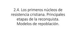 2.4. Los primeros núcleos de
resistencia cristiana. Principales
etapas de la reconquista.
Modelos de repoblación.
 