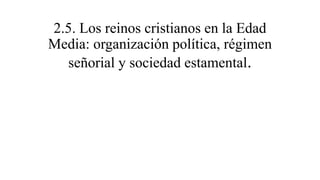 2.5. Los reinos cristianos en la Edad
Media: organización política, régimen
señorial y sociedad estamental.
 