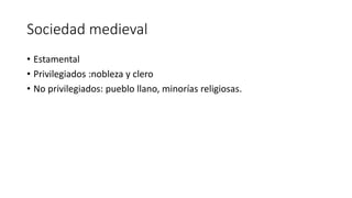 Sociedad medieval
• Estamental
• Privilegiados :nobleza y clero
• No privilegiados: pueblo llano, minorías religiosas.
 